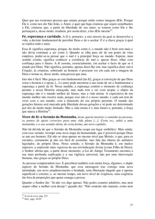 27
Quer que nos tornemos pessoas que amam, porque então somos imagens dEle. Porque
Ele é, como nos diz São João, o Amor, e quer que haja criaturas que sejam semelhantes
a Ele; criaturas que, a partir da liberdade do seu amor, se tornem como Ele e lhe
pertençam e, desse modo, irradiem, por assim dizer, a luz dEle mesmo41
.
Fé, esperança e caridade. A fé é, primeiro, a raiz através da qual se desenvolve a
vida, a decisão fundamental de perceber Deus e de o aceitar. E é a chave graças à qual
se explica tudo o mais.
Essa fé significa esperança, porque, do modo como é, o mundo não é bom sem mais e
não devia continuar a ser como é. Quando se olha para ele de um ponto de vista
empírico, poder-se-ia pensar que o mal é a principal força no mundo. Esperar, num
sentido cristão, significa conhecer a existência do mal e, apesar disso, olhar com
confiança para o futuro. A fé assenta, essencialmente, em aceitar o facto de que se é
amado por Deus. Não significa, portanto, apenas dizer-lhe sim, mas significa dizer sim à
Criação, às criaturas, sobretudo ao homem: é procurar ver em cada um a imagem de
Deus e tornar-se, desse modo, uma pessoa que ama.
Isto não é fácil. Mas graças ao sim fundamental [da fé], graças à convicção de que Deus
criou o homem e o apoia, [...] o amor pode encontrar a sua razão de ser e fundamentar a
esperança a partir da fé. Nessa medida, a esperança contém o elemento de confiança
perante a nossa História ameaçada, mas nada tem a ver com utopia; o objeto da
esperança não é o mundo melhor do futuro, mas a vida eterna. A expectativa de um
mundo melhor não resolve nada, porque esse não é o nosso mundo, e cada um tem de
viver com o seu mundo, com a dimensão do seu próprio presente. O mundo das
gerações futuras será marcado pela liberdade dessas gerações e só pode ser determinado
por nós de modo muito limitado. Mas a vida eterna é o meu futuro e, portanto, a força
que marca a História42
.
Viver de fé: o Sermão da Montanha. Jesus queria mostrar o caminho às pessoas,
os pontos de apoio correctos para uma vida plena [...]. Certa vez, subiu a uma
montanha, e o seu sermão abriu, de certa forma, um novo capítulo.
Não há dúvida de que o Sermão da Montanha ocupa um lugar simbólico. Mais ainda:
com esse sermão, irrompe uma nova etapa da humanidade, que é possível porque Deus
se une aos homens. Ele não se situa apenas no mesmo nível que Moisés, o que, para os
ouvintes, certamente já não era fácil de assimilar, mas fala das alturas do autêntico
legislador, do próprio Deus. Neste sentido, o Sermão da Montanha é, em muitos
aspectos, a expressão mais vigorosa da sua reivindicação divina [como Filho de Deus];
o Senhor afirma que, a partir desse momento, a Lei do Antigo Testamento encontra a
sua mais profunda explicação e a sua vigência universal, não por uma intervenção
humana, mas graças ao próprio Deus.
As pessoas compreendem isso. E percebem também com muita força, digamos, o duplo
aspecto do Sermão da Montanha: que essa mensagem traz consigo uma nova
intimidade, um novo amadurecimento e bondade, uma libertação daquilo que é apenas
superficial e externo; e, ao mesmo tempo, um novo nível de exigência, uma exigência
tão fora de proporções que quase esmaga a pessoa.
Quando o Senhor diz: "Já não vos digo apenas: Não podes cometer adultério, mas nem
sequer olhar a mulher com desejo"; quando diz: "Não somente não matarás, como nem
41
O sal da terra, pág. 223
42
Ibid., págs. 94-95
 