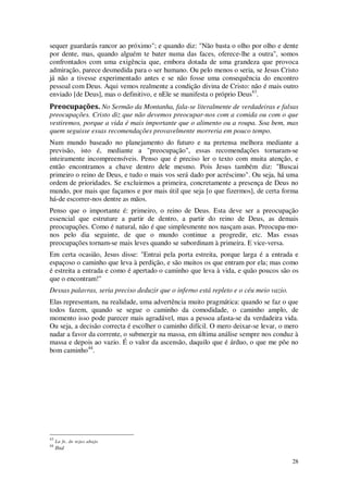 28
sequer guardarás rancor ao próximo"; e quando diz: "Não basta o olho por olho e dente
por dente, mas, quando alguém te bater numa das faces, oferece-lhe a outra", somos
confrontados com uma exigência que, embora dotada de uma grandeza que provoca
admiração, parece desmedida para o ser humano. Ou pelo menos o seria, se Jesus Cristo
já não a tivesse experimentado antes e se não fosse uma consequência do encontro
pessoal com Deus. Aqui vemos realmente a condição divina de Cristo: não é mais outro
enviado [de Deus], mas o definitivo, e nEle se manifesta o próprio Deus43
.
Preocupações. No Sermão da Montanha, fala-se literalmente de verdadeiras e falsas
preocupações. Cristo diz que não devemos preocupar-nos com a comida ou com o que
vestiremos, porque a vida é mais importante que o alimento ou a roupa. Soa bem, mas
quem seguisse essas recomendações provavelmente morreria em pouco tempo.
Num mundo baseado no planejamento do futuro e na pretensa melhora mediante a
previsão, isto é, mediante a "preocupação", essas recomendações tornaram-se
inteiramente incompreensíveis. Penso que é preciso ler o texto com muita atenção, e
então encontramos a chave dentro dele mesmo. Pois Jesus também diz: "Buscai
primeiro o reino de Deus, e tudo o mais vos será dado por acréscimo". Ou seja, há uma
ordem de prioridades. Se excluirmos a primeira, concretamente a presença de Deus no
mundo, por mais que façamos e por mais útil que seja [o que fizermos], de certa forma
há-de escorrer-nos dentre as mãos.
Penso que o importante é: primeiro, o reino de Deus. Esta deve ser a preocupação
essencial que estruture a partir de dentro, a partir do reino de Deus, as demais
preocupações. Como é natural, não é que simplesmente nos nasçam asas. Preocupa-mo-
nos pelo dia seguinte, de que o mundo continue a progredir, etc. Mas essas
preocupações tornam-se mais leves quando se subordinam à primeira. E vice-versa.
Em certa ocasião, Jesus disse: "Entrai pela porta estreita, porque larga é a entrada e
espaçoso o caminho que leva à perdição, e são muitos os que entram por ela; mas como
é estreita a entrada e como é apertado o caminho que leva à vida, e quão poucos são os
que o encontram!"
Dessas palavras, seria preciso deduzir que o inferno está repleto e o céu meio vazio.
Elas representam, na realidade, uma advertência muito pragmática: quando se faz o que
todos fazem, quando se segue o caminho da comodidade, o caminho amplo, de
momento isso pode parecer mais agradável, mas a pessoa afasta-se da verdadeira vida.
Ou seja, a decisão correcta é escolher o caminho difícil. O mero deixar-se levar, o mero
nadar a favor da corrente, o submergir na massa, em última análise sempre nos conduz à
massa e depois ao vazio. É o valor da ascensão, daquilo que é árduo, o que me põe no
bom caminho44
.
43
La fe, de tejas abajo
44
Ibid
 