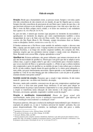 29
Vida de oração
Oração. Desde que a humanidade existe, as pessoas rezam. Sempre e em toda a parte
têm tido consciência de não estarem sós no mundo, de que há Alguém que as escuta.
Sempre têm tido consciência de precisarem de um Outro que é maior do que elas, e de
que precisam esforçar-se por alcançá-lo se quiserem que a sua vida seja o que deve ser.
Mas o rosto de Deus sempre esteve velado, e só Jesus nos mostrou a sua verdadeira
face: quem o vê, vê o Pai (cfr. Jo 14, 9).
Se, por um lado, é natural que rezemos (que peçamos no momento da necessidade e
agradeçamos no momento da alegria), por outro experimentamos também a nossa
incapacidade de orar e de falar com um Deus oculto: Não sabemos pedir o que nos
convém, diz São Paulo (Rom 8, 26). Portanto, sempre deveríamos dizer ao Senhor,
como os discípulos: Senhor, ensina-nos a orar (Lc 11, 1).
O Senhor ensinou-nos o Pai-Nosso como modelo de autêntica oração, e deu-nos uma
Mãe, a Igreja, que nos ajuda a rezar. A Igreja recebeu um enorme tesouro de orações da
Sagrada Escritura, e ao longo dos séculos surgiram também, dos corações dos fiéis,
inúmeras orações que nos permitem renovar sempre o modo como nos dirigimos a
Deus. Rezando com a nossa Mãe, a Igreja, aprendemos a rezar45
.
Ajoelhar-se. Existem ambientes, não pouco influentes, que tentam convencer-nos de
que não há necessidade de ajoelhar-se. Dizem que é um gesto que não se adapta à nossa
cultura (mas, a qual se adapta então?); que não é conveniente para o homem maduro,
que vai ao encontro de Deus e se apresenta erguido. [...] Pode ser que a cultura moderna
não compreenda o gesto de ajoelhar-se, na medida em que é uma cultura que se afastou
da fé e já não conhece Aquele diante de quem ajoelhar-se é o único gesto adequado, e,
mais ainda, um gesto interiormente necessário. Quem aprende a crer também aprende a
ajoelhar-se. Uma fé ou uma liturgia que não conhecessem o acto de pôr-se de joelhos
estariam doentes num ponto central46
.
Sentido social da oração. Pensamos que a oração é algo intimista. Já não temos
muita fé - parece-me - no efeito real, histórico, da oração.
Devemos, muito pelo contrário, convencer-nos de que este compromisso espiritual que
une o céu e a terra tem uma grande força intrínseca. E um meio para chegar ao
estabelecimento da justiça é precisamente comprometer-se a orar, porque desta maneira
a oração se transforma numa educação de mim mesmo e do outro para a justiça.
Devemos, em resumo, aprender, reaprender o sentido social da oração47
.
Oração e meditação transcendental. Diante da busca actual pela
espiritualidade, muita gente recorre à meditação transcendental48
. Que diferença há
entre a meditação transcendental e a meditação cristã?
Em poucas palavras, diria que a essência da meditação transcendental é que o homem se
expropria do próprio eu, se une à "essência universal do mundo"; portanto, fica um
pouco despersonalizado. Pelo contrário, na meditação cristã, não perco a minha
45
Introdução a Chi prega se salva, 30Giomi, Roma, 18.02.2005
46
El espíritu de Ia liturgia, cit. por Alfa e Omega, 18.10.2001
47
Alocução, Belluno, Itália, out 2004
48
Técnica proposta pelas religiões orientais (hindufsmo, budismo) e que delas passou para inúmeras seitas e
grupos New Age; visa atingir o completo esvaziamento interior, a total ausência de desejos e sofrimentos, a fim
de preparar a pessoa para a dissolução do seu "eu" no nirvana (N. do T.)
 