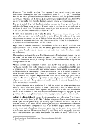 32
Encontrar Cristo significa segui-lo. Esse encontro é uma estrada, uma jornada, uma
jornada que também passa pelo vale da sombra da morte (Si 22 [23], 4). O Evangelho
fala-nos das trevas que envolveram os sofrimentos finais de Cristo, da aparente ausência
de Deus, do eclipse do Sol do mundo. [...] Segui-lo significa passar pelo vale da sombra
da morte, enveredar pelo Caminho da Cruz, enquanto se vive na verdadeira alegria.
Por que é assim? O próprio Senhor traduziu o mistério da Cruz, que no fundo é o
próprio mistério do amor, por meio de umas palavras que exprimem integralmente a
realidade da nossa vida. Diz: Quem quiser salvar a sua vida, perdê-la-á; e quem perder
a sua vida por amor de mim, achá-la-á (Mt 16, 25)52
.
Sofrimento humano e mistério da cruz. Costumamos pensar no sofrimento
como algo que deve ser evitado a todo o custo, E não há nada que irrite mais
determinadas sociedades do que a ideia cristã de que se deveria suportar a dor e o
sofrimento, e mesmo entregar-se a eles, a fim de superá-los. Sofrer, dizia João Paulo II,
é parte do mistério de ser homem. Por que é assim?
Hoje, o que se pretende é eliminar o sofrimento da face da terra. Para o indivíduo, isso
significa evitar a todo o custo a dor. No entanto, precisamos enxergar também que é
precisamente dessa forma que o mundo se torna muito duro e muito frio. A dor é parte
do ser humano.
Quem quisesse realmente livrar-se do sofrimento, antes de mais nada teria que livrar-se
do amor; não há amor sem sofrimento, pois o amor sempre exige certa dose de
sacrifício: diante das diferenças de temperamento e dos dramas humanos, sempre trará
consigo renúncia e dor.
Quando sabemos que o caminho do amor - esse êxodo, esse sair de si mesmo - é o
verdadeiro caminho pelo qual o homem se torna humano, compreendemos também que
o sofrimento é o processo pelo qual amadurecemos. Quem aceita interiormente o
sofrimento torna-se mais maduro e mais compreensivo com as fraquezas dos outros:
mais humano. Quem evita com pertinácia o sofrimento não é capaz de entender os
outros: torna-se duro e egoísta. O próprio amor é uma paixão, isto é, algo que acontece
conosco. No amor, a primeira experiência é uma alegria, um sentimento geral de
alegria; mas, por outro lado, vejo-me arrancado à minha confortável tranquilidade e
tenho que deixar-me reformular.
Se compreendermos que o sofrimento é o "lado de dentro" do amor, entenderemos
também como é importante aprender a sofrer - e veremos por que, em sentido inverso,
a fuga de todo o sofrimento torna a pessoa incapaz de lidar com a vida: cairia num
estado de vazio existencial, que só pode estar associado à amargura, à rejeição, e já não
permite nenhuma aceitação interior nem nenhum progresso na direção da maturidade53
.
A Cruz e a Eucaristia. Se o grão do trigo que cai na terra não morre, fica só; mas,
se morre, dá muito fruto (Jo 12, 24). O Senhor interpreta todo o seu caminho terreno
como o percurso do grão do trigo que só chega a produzir fruto morrendo. Interpreta a
sua vida terrena, a sua morte e a sua ressurreição de modo a desembocar na Santíssima
Eucaristia, na qual está compendiado todo o seu mistério. Depois de ter vivido a sua
morte como uma oferenda de si mesmo, como um ato de amor, o seu corpo foi
transformado na nova vida da ressurreição. Por isso, Ele, o Verbo encarnado, tornou-se
agora o nosso alimento, que conduz à verdadeira vida, à vida eterna. O Verbo eterno - a
52
Homilia no funeral de Luigi Giussani, em UOsservatore Romano, 06.10.2002
53
Dios y el mundo
 