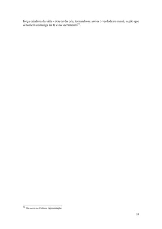 33
força criadora da vida - desceu do céu, tornando-se assim o verdadeiro maná, o pão que
o homem comunga na fé e no sacramento54
.
54
Via-sacra no Coliseu, Apresentação
 