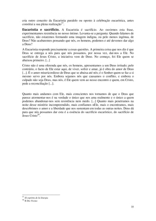 35
cria outro conceito da Eucaristia paralelo ou oposto à celebração eucarística, antes
constitui a sua plena realização57
.
Eucaristia e sacrifício. A Eucaristia é sacrifício. Ao ouvirmos esta frase,
experimentamos resistência no nosso íntimo. Levanta-se a pergunta: Quando falamos de
sacrifício, não estaremos formando uma imagem indigna, ou pelo menos ingénua, de
Deus? Não acabaremos pensando que nós, os homens, podemos e até devemos dar algo
a Deus?
A Eucaristia responde precisamente a essas questões. A primeira coisa que nos diz é que
Deus se entrega a nós para que nós possamos, por nossa vez, dar-nos a Ele. No
sacrifício de Jesus Cristo, a iniciativa vem de Deus. No começo, foi Ele quem se
abaixou primeiro. [...]
Cristo não é uma oferenda que nós, os homens, apresentamos a um Deus irritado; pelo
contrário, o facto de Ele estar aqui, de viver, sofrer e amar, já é obra do amor de Deus
[...]. É o amor misericordioso de Deus que se abaixa até nós; é o Senhor quem se faz a si
mesmo servo por nós. Embora sejamos nós que causamos o conflito, e embora o
culpado não seja Deus, mas nós, é Ele quem vem ao nosso encontro e quem, em Cristo,
pede a reconciliação [...].
Quanto mais andamos com Ele, mais conscientes nos tornamos de que o Deus que
parece atormentar-nos é na verdade o único que nos ama realmente e o único a quem
podemos abandonar-nos sem resistência nem medo. [...] Quanto mais penetramos na
noite desse mistério incompreendido, mais confiamos nEle, mais o encontramos, mais
descobrimos o amor e a liberdade que nos sustentam em todas as outras noites. Deus dá
para que nós possamos dar esta é a essência do sacrifício eucarístico, do sacrifício de
Jesus Cristo58
.
57
El espíritu de Ia liturgia
58
Il Dio Vicino
 