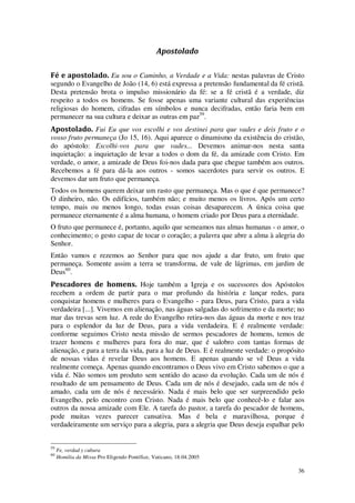 36
Apostolado
Fé e apostolado. Eu sou o Caminho, a Verdade e a Vida: nestas palavras de Cristo
segundo o Evangelho de João (14, 6) está expressa a pretensão fundamental da fé cristã.
Desta pretensão brota o impulso missionário da fé: se a fé cristã é a verdade, diz
respeito a todos os homens. Se fosse apenas uma variante cultural das experiências
religiosas do homem, cifradas em símbolos e nunca decifradas, então faria bem em
permanecer na sua cultura e deixar as outras em paz59
.
Apostolado. Fui Eu que vos escolhi e vos destinei para que vades e deis fruto e o
vosso fruto permaneça (Jo 15, 16). Aqui aparece o dinamismo da existência do cristão,
do apóstolo: Escolhi-vos para que vades... Devemos animar-nos nesta santa
inquietação: a inquietação de levar a todos o dom da fé, da amizade com Cristo. Em
verdade, o amor, a amizade de Deus foi-nos dada para que chegue também aos outros.
Recebemos a fé para dá-la aos outros - somos sacerdotes para servir os outros. E
devemos dar um fruto que permaneça.
Todos os homens querem deixar um rasto que permaneça. Mas o que é que permanece?
O dinheiro, não. Os edifícios, também não; e muito menos os livros. Após um certo
tempo, mais ou menos longo, todas essas coisas desaparecem. A única coisa que
permanece eternamente é a alma humana, o homem criado por Deus para a eternidade.
O fruto que permanece é, portanto, aquilo que semeamos nas almas humanas - o amor, o
conhecimento; o gesto capaz de tocar o coração; a palavra que abre a alma à alegria do
Senhor.
Então vamos e rezemos ao Senhor para que nos ajude a dar fruto, um fruto que
permaneça. Somente assim a terra se transforma, de vale de lágrimas, em jardim de
Deus60
.
Pescadores de homens. Hoje também a Igreja e os sucessores dos Apóstolos
recebem a ordem de partir para o mar profundo da história e lançar redes, para
conquistar homens e mulheres para o Evangelho - para Deus, para Cristo, para a vida
verdadeira [...]. Vivemos em alienação, nas águas salgadas do sofrimento e da morte; no
mar das trevas sem luz. A rede do Evangelho retira-nos das águas da morte e nos traz
para o esplendor da luz de Deus, para a vida verdadeira. E é realmente verdade:
conforme seguimos Cristo nesta missão de sermos pescadores de homens, temos de
trazer homens e mulheres para fora do mar, que é salobro com tantas formas de
alienação, e para a terra da vida, para a luz de Deus. E é realmente verdade: o propósito
de nossas vidas é revelar Deus aos homens. E apenas quando se vê Deus a vida
realmente começa. Apenas quando encontramos o Deus vivo em Cristo sabemos o que a
vida é. Não somos um produto sem sentido do acaso da evolução. Cada um de nós é
resultado de um pensamento de Deus. Cada um de nós é desejado, cada um de nós é
amado, cada um de nós é necessário. Nada é mais belo que ser surpreendido pelo
Evangelho, pelo encontro com Cristo. Nada é mais belo que conhecê-lo e falar aos
outros da nossa amizade com Ele. A tarefa do pastor, a tarefa do pescador de homens,
pode muitas vezes parecer cansativa. Mas é bela e maravilhosa, porque é
verdadeiramente um serviço para a alegria, para a alegria que Deus deseja espalhar pelo
59
Fe, verdad y cultura
60
Homilia da Missa Pro Eligendo Pontífice, Vaticano, 18.04.2005
 