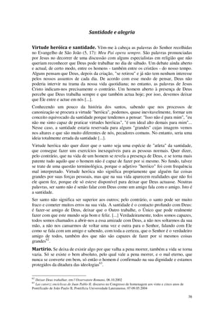 38
Santidade e alegria
Virtude heróica e santidade. Vêm-me à cabeça as palavras do Senhor recolhidas
no Evangelho de São João (5, 17): Meu Pai opera sempre. São palavras pronunciadas
por Jesus no decorrer de uma discussão com alguns especialistas em religião que não
queriam reconhecer que Deus pode trabalhar no dia de sábado. Um debate ainda aberto
e actual, de certo modo, entre os homens - também entre os cristãos - do nosso tempo.
Alguns pensam que Deus, depois da criação, "se retirou" e já não tem nenhum interesse
pelos nossos assuntos de cada dia. De acordo com esse modo de pensar, Deus não
poderia intervir na trama da nossa vida quotidiana; no entanto, as palavras de Jesus
Cristo indicam-nos precisamente o contrário. Um homem aberto à presença de Deus
percebe que Deus trabalha sempre e que também actua hoje; por isso, devemos deixar
que Ele entre e actue em nós [...].
Conhecendo um pouco da história dos santos, sabendo que nos processos de
canonização se procura a virtude "heróica", podemos, quase inevitavelmente, formar um
conceito equivocado da santidade porque tendemos a pensar: "Isso não é para mim", "eu
não me sinto capaz de praticar virtudes heróicas", "é um ideal alto demais para mim"...
Nesse caso, a santidade estaria reservada para alguns "grandes" cujas imagens vemos
nos altares e que são muito diferentes de nós, pecadores comuns. No entanto, seria uma
ideia totalmente errada da santidade [...].
Virtude heróica não quer dizer que o santo seja uma espécie de "atleta" da santidade,
que consegue fazer uns exercícios inexequíveis para as pessoas normais. Quer dizer,
pelo contrário, que na vida de um homem se revela a presença de Deus, e se torna mais
patente tudo aquilo que o homem não é capaz de fazer por si mesmo. No fundo, talvez
se trate de uma questão terminológica, porque o adjetivo "heróico" foi com frequência
mal interpretado. Virtude heróica não significa propriamente que alguém faz coisas
grandes por suas forças pessoais, mas que na sua vida aparecem realidades que não foi
ele quem fez, porque ele só esteve disponível para deixar que Deus actuasse. Noutras
palavras, ser santo não é senão falar com Deus como um amigo fala com o amigo. Isto é
a santidade.
Ser santo não significa ser superior aos outros; pelo contrário, o santo pode ser muito
fraco e cometer muitos erros na sua vida. A santidade é o contacto profundo com Deus:
é fazer-se amigo de Deus, deixar que o Outro trabalhe, o Único que pode realmente
fazer com que este mundo seja bom e feliz. [...] Verdadeiramente, todos somos capazes,
todos somos chamados a abrir-nos a essa amizade com Deus, a não nos soltarmos da sua
mão, a não nos cansarmos de voltar uma vez e outra para o Senhor, falando com Ele
como se fala com um amigo e sabendo, com toda a certeza, que o Senhor é o verdadeiro
amigo de todos, também dos que não são capazes de fazer por si mesmos coisas
grandes62
.
Martírio. Se deixa de existir algo por que valha a pena morrer, também a vida se torna
vazia. Só se existe o bem absoluto, pelo qual vale a pena morrer, e o mal eterno, que
nunca se converte em bem, só então o homem é confirmado na sua dignidade e estamos
protegidos da ditadura das ideologias63
.
62
Deixar Deus trabalhar, em l’Osservatore Romano, 06.10.2002
63
Las catorzz encíclicas de Juan Pablo II, discurso no Congresso de homenagem aos vinte e cinco anos de
Pontificado de João Paulo II, Pontifícia Universidade Lateranense, 07-09.05.2004
 