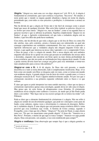 39
Alegria. "Alegrai-vos, mais uma vez vos digo: alegrai-vos" (cfr. Fil 4, 4). A alegria é
fundamental no cristianismo, que é por essência evangelium, "boa nova". No entanto, é
neste ponto que o mundo se engana quando abandona a Igreja em nome da alegria,
pretendendo que, com todos os seus preceitos e proibições, o cristianismo a arranca ao
homem.
Não há dúvida de que a alegria de Cristo não é tão fácil de enxergar como o prazer
banal que nasce de qualquer diversão. Mas seria falso traduzir as palavras Alegrai-vos
no Senhor por estas outras: "Alegrai-vos, mas no Senhor", como se na segunda frase se
quisesse recortar o que se afirmou na primeira. Significa simplesmente "alegrai-vos no
Senhor", já que o Apóstolo evidentemente crê que toda a verdadeira alegria está no
Senhor, e que fora dEle não pode haver nenhuma.
Com efeito, não há dúvida de que toda a alegria que se dá fora de Deus ou contra Ele
não satisfaz, mas, pelo contrário, arrasta o homem para um redemoinho no qual não
consegue experimentar um verdadeiro contentamento. Por isso, com essa expressão o
Apóstolo informa-nos que a verdadeira alegria não chegará enquanto Cristo não a
trouxer, e que aquilo que interessa na nossa vida é aprender a ver e compreender Cristo,
o Deus da graça, a luz e a alegria do mundo. Pois a nossa alegria não será autêntica
enquanto não deixar de se apoiar em coisas que possam ser arrebatadas das nossas mãos
e destruídas, enquanto não encontrar um firme apoio na mais íntima profundidade da
nossa existência, que não nos pode ser arrebatada por força alguma deste mundo. E toda
a perda externa deveria fazer-nos avançar um passo para essa intimidade e tornar-nos
mais amadurecidos para a nossa vida autêntica64
.
Alegrar-se com a fé. A fé dá alegria. Se Deus não está presente, o mundo
desertifica-se e tudo se torna aborrecido, tudo é completamente insuficiente. Hoje, vê-se
bem como um mundo sem Deus se desgasta cada vez mais, como se tornou um mundo
sem nenhuma alegria. A grande alegria vem do facto de existir o grande amor, e é essa a
afirmação essencial da fé. Você é alguém indefectivelmente amado. Foi por isso que o
cristianismo encontrou a sua primeira expansão sobretudo entre os fracos e os que
sofriam.
É claro que agora se pode interpretar isso num sentido marxista, e dizer que na época o
cristianismo representou apenas uma consolação, quando devia ter sido uma revolução.
Mas penso que, de certa forma, já ultrapassamos essas fórmulas. O cristianismo
estabeleceu novas relações entre senhores e escravos, de modo que já São Paulo podia
dizer a um senhor: "Não faças mal ao teu escravo porque ele se tornou teu irmão" (cfr.
Filêmon).
Pode-se dizer que o elemento fundamental do cristianismo é a alegria. Não me refiro à
alegria no sentido de um divertimento qualquer, que pode ter o desespero como pano de
fundo; como sabemos, muitas vezes o divertimento é a máscara do desespero. Refiro-
me à verdadeira alegria. É uma alegria que está presente numa existência difícil e torna
possível que essa existência seja vivida. A história de Cristo começa, segundo o
Evangelho, com o Anjo que diz a Maria: "Alegra-te!" Na noite do Natal, os anjos dizem
outra vez: "Eis que vos anunciamos uma grande alegria". E Jesus diz: "Anuncio-vos a
Boa Nova". Portanto, o núcleo de que aqui se trata é sempre: "Anuncio-vos uma grande
alegria. Deus está presente, sois amados, e isso está estabelecido para sempre"65
.
Alegria e confiança. Uma observação que sempre faço é que a alegria genuína se
64
Sentido del Adviento
65
O sal da terra, págs. 23-24
 