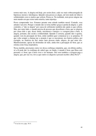 40
tornou mais rara. A alegria está hoje, por assim dizer, cada vez mais sobrecarregada de
hipotecas morais e ideológicas. Quando uma pessoa se alegra, até tem medo de faltar à
solidariedade com os muitos que sofrem. Pensa-se: Na realidade, nem posso alegrar-me
num mundo em que existe tanta miséria, tanta injustiça.
Posso compreender isso. Estamos perante uma atitude também moral. Contudo, essa
atitude é um erro. Porque o mundo não se torna melhor graças à perda da alegria: e, pelo
contrário, o "não se alegrar" por causa do sofrimento também não ajuda os que sofrem.
Mas, por outro lado, o mundo precisa de pessoas que descubram o bem, que se alegrem
por causa dele e que, desse modo, encontrem a energia e a coragem para o bem. A
alegria, portanto, não exclui a solidariedade. Quando é correcta, quando não é egoísta,
quando vem da percepção do bem, então também quer comunicar-se e se perpetua. O
que volta sempre a chamar-me a atenção é que se encontram, nos bairros pobres, por
exemplo, na América do Sul, muito mais pessoas rindo, alegres, do que entre nós.
Manifestamente, apesar de destituídas de tudo, ainda têm a percepção do bem, que as
orienta como força inspiradora.
Nessa medida, precisamos outra vez dessa confiança originária, que, em última análise,
só a fé pode dar: [a confiança de saber] que, no fundo, o mundo é bom, que Deus está
presente e é bom, que é bom viver e ser humano. Daí vem também a coragem para a
alegria, que, por sua vez, leva a que outros se alegrem e possam receber a Boa Nova66
.
66
O sal da terra, págs. 30-31
 