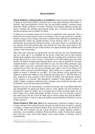 41
Nossa Senhora
Nossa Senhora, a Encarnação e as mulheres. Alguém poderia objetar que esta
[a igreja de Santa Maria Maior, em Roma] não é uma igreja dedicada à Natividade, e,
portanto, uma igreja dedicada a Cristo, mas sim um templo mariano, a primeira igreja
dedicada a Maria em Roma e em todo o Ocidente. Essa objeção indicaria, porém, que
quem a formula não entendeu precisamente aquilo que é essencial, tanto na piedade
mariana da Igreja como no mistério do Natal.
O Natal tem na estrutura interna da fé cristã, um significado muito particular. Não o
celebramos da mesma maneira como se recordam os dias em que nasceram os grandes
homens, porque a nossa relação com Cristo é também muito diferente da admiração que
experimentamos diante dos grandes homens. O que interessa neles é a sua obra: os
pensamentos que pensaram e deixaram escritos, a arte que criaram e as instituições que
nos legaram. Essa obra pertence-lhes, não procede das suas mães, pelas quais só nos
interessamos na medida em que podem fornecer-nos algum elemento que contribua para
explicar a obra mencionada.
Mas Cristo não conta para nós apenas pela sua obra, pelo que fez, mas sobretudo pelo
que era e pelo que é, na totalidade da sua pessoa. Conta para nós de uma maneira
distinta da de qualquer outro homem, porque Ele não é simplesmente um homem. Conta
porque nEle a terra e o céu se tocam, e assim Deus se faz nEle tangível para nós como
homem. Os Padres da Igreja denominaram Maria a terra santa da qual Ele foi formado
enquanto homem; e o que é mais maravilhoso é que, em Cristo, Deus permanece para
sempre unido a esta terra. Agostinho expressou certa vez este mesmo pensamento da
seguinte forma: Cristo não quis um pai humano para manter visível a sua filiação com
respeito a Deus, mas quis uma Mãe humana. "Quis receber em si o género masculino, e
dignou-se honrar o feminino na sua Mãe... Se Cristo homem tivesse aparecido sem
enaltecer o género das mulheres, estas teriam que desesperar de si... Mas Ele honrou os
dois, enalteceu os dois, assumiu os dois. Nasceu de mulher. Não desespereis, homens:
Cristo dignou-se ser homem. Não desespereis, mulheres: Cristo dignou-se nascer da
mulher. Ambos os géneros colaboram para a salvação, quer se trate do masculino, quer
do feminino: na fé, não há homem nem mulher".
Digamo-lo de novo de outra maneira: no drama da salvação, não é que Maria tenha tido
que desempenhar um papel para depois calar-se, como alguém cuja fala terminou. A
Encarnação a partir da mulher não é um papel que se tenha encerrado depois de um
breve tempo, mas a estada permanente de Deus na terra, com o ser humano, conosco,
que somos terra. Daí que a festa do Natal seja ao mesmo tempo uma festa de Maria e
uma festa de Cristo, e é por isso que uma autêntica igreja dedicada ao Natal deve ser um
templo mariano67
.
Nossa Senhora, Mãe que cura. Esta antiquíssima e misteriosa imagem a que os
romanos chamam Salus populi Romani [salvação ou saúde do povo romano] é, segundo
a tradição, a imagem que Gregório Magno levou em procissão pelas ruas de Roma no
ano de 590, num momento em que a peste devastava a cidade. Quando terminou a
procissão, cessou também a epidemia; Roma recobrou a saúde. O nome desta imagem
quer dizer-nos: neste nome pode Roma, neste nome podem os homens curar-se
continuamente.
67
Meditación para el tiempo de Navidad, em Humanitas, n. 12
 