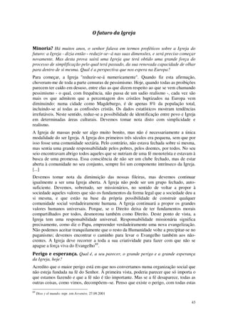 43
O futuro da Igreja
Minoria? Há muitos anos, o senhor falava em termos proféticos sobre a Igreja do
futuro: a Igreja - dizia então - reduzir-se--á nas suas dimensões, e será preciso começar
novamente. Mas desta prova sairá uma Igreja que terá obtido uma grande força do
processo de simplificação pelo qual terá passado, da sua renovada capacidade de olhar
para dentro de si mesma. Qual é a perspectiva que nos espera na Europa?
Para começar, a Igreja "reduzir-se-á numericamente". Quando fiz esta afirmação,
choveram-me de toda a parte censuras de pessimismo. Hoje, quando todas as proibições
parecem ter caído em desuso, entre elas as que dizem respeito ao que se vem chamando
pessimismo - o qual, com frequência, não passa de um sadio realismo -, cada vez são
mais os que admitem que a percentagem dos cristãos baptizados na Europa vem
diminuindo: numa cidade como Magdeburgo, é de apenas 8% da população total,
incluindo-se aí todas as confissões cristãs. Os dados estatísticos mostram tendências
irrefutáveis. Neste sentido, reduz-se a possibilidade de identificação entre povo e Igreja
em determinadas áreas culturais. Devemos tomar nota disto com simplicidade e
realismo.
A Igreja de massas pode ser algo muito bonito, mas não é necessariamente a única
modalidade do ser Igreja. A Igreja dos primeiros três séculos era pequena, sem que por
isso fosse uma comunidade sectária. Pelo contrário, não estava fechada sobre si mesma,
mas sentia uma grande responsabilidade pelos pobres, pelos doentes, por todos. No seu
seio encontravam abrigo todos aqueles que se nutriam de uma fé monoteísta e estavam à
busca de uma promessa. Essa consciência de não ser um clube fechado, mas de estar
aberta à comunidade no seu conjunto, sempre foi um componente intrínseco da Igreja.
[...]
Devemos tomar nota da diminuição das nossas fileiras, mas devemos continuar
igualmente a ser uma Igreja aberta. A Igreja não pode ser um grupo fechado, auto-
suficiente. Devemos, sobretudo, ser missionários, no sentido de voltar a propor à
sociedade aqueles valores que são os fundamentos da forma legal que a sociedade deu a
si mesma, e que estão na base da própria possibilidade de construir qualquer
comunidade social verdadeiramente humana. A Igreja continuará a propor os grandes
valores humanos universais. Porque, se o Direito deixa de ter fundamentos morais
compartilhados por todos, desmorona também como Direito. Deste ponto de vista, a
Igreja tem uma responsabilidade universal. Responsabilidade missionária significa
precisamente, como diz o Papa, empreender verdadeiramente uma nova evangelização.
Não podemos aceitar tranquilamente que o resto da Humanidade volte a precipitar-se no
paganismo; devemos encontrar o caminho para levar o Evangelho também aos não-
crentes. A Igreja deve recorrer a toda a sua criatividade para fazer com que não se
apague a força viva do Evangelho69
.
Perigo e esperança. Qual é, a seu parecer, o grande perigo e a grande esperança
da Igreja, hoje?
Acredito que o maior perigo está em que nos convertamos numa organização social que
não esteja fundada na fé do Senhor. À primeira vista, poderia parecer que só importa o
que estamos fazendo e que a fé não é tão importante. Mas se a fé desaparece, todas as
outras coisas, como vimos, decompõem--se. Penso que existe o perigo, com todas estas
69
Dios y el mundo; repr. em Avvenire, 27.09.2001
 
