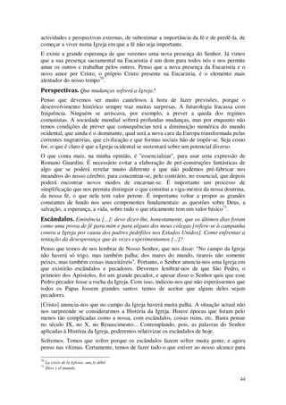 44
actividades e perspectivas externas, de subestimar a importância da fé e de perdê-la, de
começar a viver numa Igreja em que a fé não seja importante.
E existe a grande esperança de que veremos uma nova presença do Senhor. Já vimos
que a sua presença sacramental na Eucaristia é um dom para todos nós e nos permite
amar os outros e trabalhar pelos outros. Penso que a nova presença da Eucaristia e o
novo amor por Cristo, o próprio Cristo presente na Eucaristia, é o elemento mais
alentador do nosso tempo70
.
Perspectivas. Que mudanças sofrerá a Igreja?
Penso que devemos ser muito cautelosos à hora de fazer previsões, porque o
desenvolvimento histórico sempre traz muitas surpresas. A futurologia fracassa com
frequência. Ninguém se arriscava, por exemplo, a prever a queda dos regimes
comunistas. A sociedade mundial sofrerá profundas mudanças, mas por enquanto não
temos condições de prever que consequências terá a diminuição numérica do mundo
ocidental, que ainda é o dominante, qual será a nova cara da Europa transformada pelas
correntes migratórias, que civilização e que formas sociais hão de impôr-se. Seja como
for, o que é claro é que a Igreja ocidental se sustentará sobre um potencial diverso.
O que conta mais, na minha opinião, é "essencializar", para usar uma expressão de
Romano Guardini. É necessário evitar a elaboração de pré-construções fantásticas de
algo que se poderá revelar muito diferente e que não podemos pré-fabricar nos
meandros do nosso cérebro, para concentrar-se, pelo contrário, no essencial, que depois
poderá encontrar novos modos de encarnar-se. É importante um processo de
simplificação que nos permita distinguir o que constitui a viga-mestra da nossa doutrina,
da nossa fé, o que nela tem valor perene. É importante voltar a propor as grandes
constantes de fundo nos seus componentes fundamentais: as questões sobre Deus, a
salvação, a esperança, a vida, sobre tudo o que eticamente tem um valor básico71
.
Escândalos. Eminência [...]: devo dizer-lhe, honestamente, que os últimos dias foram
como uma prova de fé para mim e para alguns dos meus colegas [refere-se à campanha
contra a Igreja por causa dos padres pedófilos nos Estados Unidos]. Como enfrentar a
tentação da desesperança que às vezes experimentamos [...]?
Penso que temos de nos lembrar de Nosso Senhor, que nos disse: "No campo da Igreja
não haverá só trigo, mas também palha; dos mares do mundo, tirareis não somente
peixes, mas também coisas inaceitáveis". Portanto, o Senhor anuncia-nos uma Igreja em
que existirão escândalos e pecadores. Devemos lembrar-nos de que São Pedro, o
primeiro dos Apóstolos, foi um grande pecador, e apesar disso o Senhor quis que esse
Pedro pecador fosse a rocha da Igreja. Com isso, indicou-nos que não esperássemos que
todos os Papas fossem grandes santos: temos de aceitar que alguns deles sejam
pecadores.
[Cristo] anuncia-nos que no campo da Igreja haverá muita palha. A situação actual não
nos surpreende se considerarmos a História da Igreja. Houve épocas que foram pelo
menos tão complicadas como a nossa, com escândalos, coisas ruins, etc. Basta pensar
no século IX, no X, no Renascimento... Contemplando, pois, as palavras do Senhor
aplicadas à História da Igreja, poderemos relativizar os escândalos de hoje.
Sofremos. Temos que sofrer porque os escândalos fazem sofrer muita gente, e agora
penso nas vítimas. Certamente, temos de fazer tudo o que estiver ao nosso alcance para
70
La crisis de la Iglesia: una fe débil
71
Dios y el mundo
 