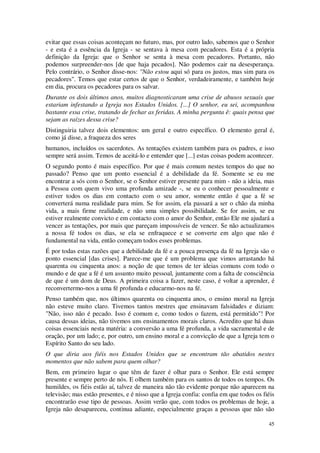 45
evitar que essas coisas aconteçam no futuro, mas, por outro lado, sabemos que o Senhor
- e esta é a essência da Igreja - se sentava à mesa com pecadores. Esta é a própria
definição da Igreja: que o Senhor se senta à mesa com pecadores. Portanto, não
podemos surpreender-nos [de que haja pecados]. Não podemos cair na desesperança.
Pelo contrário, o Senhor disse-nos: "Não estou aqui só para os justos, mas sim para os
pecadores". Temos que estar certos de que o Senhor, verdadeiramente, e também hoje
em dia, procura os pecadores para os salvar.
Durante os dois últimos anos, muitos diagnosticaram uma crise de abusos sexuais que
estariam infestando a Igreja nos Estados Unidos. [...] O senhor, eu sei, acompanhou
bastante essa crise, tratando de fechar as feridas. A minha pergunta ê: quais pensa que
sejam as raízes dessa crise?
Distinguiria talvez dois elementos: um geral e outro específico. O elemento geral é,
como já disse, a fraqueza dos seres
humanos, incluídos os sacerdotes. As tentações existem também para os padres, e isso
sempre será assim. Temos de aceitá-lo e entender que [...] estas coisas podem acontecer.
O segundo ponto é mais específico. Por que é mais comum nestes tempos do que no
passado? Penso que um ponto essencial é a debilidade da fé. Somente se eu me
encontrar a sós com o Senhor, se o Senhor estiver presente para mim - não a ideia, mas
a Pessoa com quem vivo uma profunda amizade -, se eu o conhecer pessoalmente e
estiver todos os dias em contacto com o seu amor, somente então é que a fé se
converterá numa realidade para mim. Se for assim, ela passará a ser o chão da minha
vida, a mais firme realidade, e não uma simples possibilidade. Se for assim, se eu
estiver realmente convicto e em contacto com o amor do Senhor, então Ele me ajudará a
vencer as tentações, por mais que pareçam impossíveis de vencer. Se não actualizamos
a nossa fé todos os dias, se ela se enfraquece e se converte em algo que não é
fundamental na vida, então começam todos esses problemas.
É por todas estas razões que a debilidade da fé e a pouca presença da fé na Igreja são o
ponto essencial [das crises]. Parece-me que é um problema que vimos arrastando há
quarenta ou cinquenta anos: a noção de que temos de ter ideias comuns com todo o
mundo e de que a fé é um assunto muito pessoal, juntamente com a falta de consciência
de que é um dom de Deus. A primeira coisa a fazer, neste caso, é voltar a aprender, é
reconvertermo-nos a uma fé profunda e educarmo-nos na fé.
Penso também que, nos últimos quarenta ou cinquenta anos, o ensino moral na Igreja
não esteve muito claro. Tivemos tantos mestres que ensinavam falsidades e diziam:
"Não, isso não é pecado. Isso é comum e, como todos o fazem, está permitido"! Por
causa dessas ideias, não tivemos uns ensinamentos morais claros. Acredito que há duas
coisas essenciais nesta matéria: a conversão a uma fé profunda, a vida sacramental e de
oração, por um lado; e, por outro, um ensino moral e a convicção de que a Igreja tem o
Espírito Santo do seu lado.
O que diria aos fiéis nos Estados Unidos que se encontram tão abatidos nestes
momentos que não sabem para quem olhar?
Bem, em primeiro lugar o que têm de fazer é olhar para o Senhor. Ele está sempre
presente e sempre perto de nós. E olhem também para os santos de todos os tempos. Os
humildes, os fiéis estão aí, talvez de maneira não tão evidente porque não aparecem na
televisão; mas estão presentes, e é nisso que a Igreja confia: confia em que todos os fiéis
encontrarão esse tipo de pessoas. Assim verão que, com todos os problemas de hoje, a
Igreja não desapareceu, continua adiante, especialmente graças a pessoas que não são
 