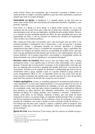 46
muito visíveis. Penso, por conseguinte, que o essencial é encontrar o Senhor, ver os
santos de todos os tempos e encontrar também os que não estão canonizados, as pessoas
singelas que estão no coração da Igreja72
.
Autoridade na Igreja. A obediência [...], segundo alguns, já não seria nem ao
menos uma virtude cristã, mas uma herança de um passado autoritário, dogmático, a ser,
portanto, superado.
Com efeito, se a Igreja é a nossa Igreja, se a Igreja somos apenas nós, se as suas
estruturas não são as que Cristo quis, então não se pode mais conceber a existência de
uma hierarquia como serviço aos baptizados, estabelecida pelo próprio Senhor. Recusa-
se o conceito de uma autoridade querida por Deus, de uma autoridade que tem a sua
legitimidade em Deus, e não no consenso da maioria dos membros da organização,
como acontece nas estruturas políticas.
Mas a Igreja de Cristo não é um partido, não é uma associação nem um clube: a sua
estrutura profunda é ineliminável; não é democrática, e sim sacramental, e portanto
hierárquica: porque a hierarquia baseada na sucessão apostólica é condição
indispensável para obter a força e a realidade dos sacramentos. Aqui, a autoridade não
se baseia em votações da maioria; baseia-se na autoridade do próprio Cristo, que quis
fazer com que participassem dela homens que fossem os seus representantes até ao seu
retorno definitivo. Só se poderá redescobrir a necessidade e a fecundidade católica da
Igreja retomando essa visão de obediência à sua legítima hierarquia73
.
Divisões entre os cristãos. Deus escreve certo por linhas tortas. Mas as linhas
permanecem tortas, e isso significa que as divisões estão relacionadas com o pecado
humano. O pecado não se torna positivo só porque, se for compreendido como algo que
deve ser superado pela conversão e apagado pelo perdão, pode levar a um processo de
crescimento. Já Paulo teve de explicar aos Romanos a ambiguidade que nascera do seu
ensinamento sobre a graça, segundo a qual, se o pecado conduzia à graça, podia ser
aceite tranquilamente (Rom 6, 19). A capacidade divina de tirar coisas boas até dos
nossos pecados certamente não significa que o pecado seja bom. E o facto de que Deus
pode tirar frutos positivos da divisão não a torna boa em si mesma74
.
A única apologética. A única, a verdadeira apologia do cristianismo pode reduzir-se
a dois argumentos: os santos que a Igreja produziu e a arte que germinou no seu seio. O
Senhor torna-se crível pela magnificência da santidade e da arte, que explodem dentro
da comunidade crente, mais que pelas astutas escapatórias que a apologética elaborou
para justificar os lados obscuros que abundam, infelizmente, nos acontecimentos
humanos da Igreja. Se a Igreja, portanto, deve continuar a converter, a humanizar o
mundo, como pode, na sua liturgia, renunciar à beleza, que está unida de modo
inseparável ao amor e, ao mesmo tempo, ao esplendor da Ressurreição? Não, os cristãos
não devem contentar-se facilmente, devem continuar a fazer da sua Igreja o lar do belo,
portanto do verdadeiro, sem o que o mundo se torna o primeiro círculo do inferno. [...]
Um teólogo que não ame a arte, a poesia, a música, a natureza, pode ser perigoso. Essa
cegueira e surdez para o belo não são secundárias, reflete-se necessariamente também
na sua teologia75
.
Igreja da Cruz. Jesus fracassou? Com certeza, não teve sucesso no sentido em que o
72
La crisis de la Iglesia: una fe débil
73
A fé em crise?, pág. 32
74
Entrevista à Frankfurter Allgemeine Zeitung, 22.09.2000
75
A fé em crise?, pág. 97
 