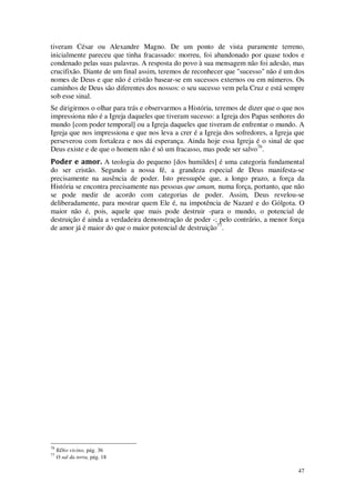 47
tiveram César ou Alexandre Magno. De um ponto de vista puramente terreno,
inicialmente pareceu que tinha fracassado: morreu, foi abandonado por quase todos e
condenado pelas suas palavras. A resposta do povo à sua mensagem não foi adesão, mas
crucifixão. Diante de um final assim, teremos de reconhecer que "sucesso" não é um dos
nomes de Deus e que não é cristão basear-se em sucessos externos ou em números. Os
caminhos de Deus são diferentes dos nossos: o seu sucesso vem pela Cruz e está sempre
sob esse sinal.
Se dirigirmos o olhar para trás e observarmos a História, teremos de dizer que o que nos
impressiona não é a Igreja daqueles que tiveram sucesso: a Igreja dos Papas senhores do
mundo [com poder temporal] ou a Igreja daqueles que tiveram de enfrentar o mundo. A
Igreja que nos impressiona e que nos leva a crer é a Igreja dos sofredores, a Igreja que
perseverou com fortaleza e nos dá esperança. Ainda hoje essa Igreja é o sinal de que
Deus existe e de que o homem não é só um fracasso, mas pode ser salvo76
.
Poder e amor. A teologia do pequeno [dos humildes] é uma categoria fundamental
do ser cristão. Segundo a nossa fé, a grandeza especial de Deus manifesta-se
precisamente na ausência de poder. Isto pressupõe que, a longo prazo, a força da
História se encontra precisamente nas pessoas que amam, numa força, portanto, que não
se pode medir de acordo com categorias de poder. Assim, Deus revelou-se
deliberadamente, para mostrar quem Ele é, na impotência de Nazaré e do Gólgota. O
maior não é, pois, aquele que mais pode destruir -para o mundo, o potencial de
destruição é ainda a verdadeira demonstração de poder -; pelo contrário, a menor força
de amor já é maior do que o maior potencial de destruição77
.
76
IlDio vicino, pág. 36
77
O sal da terra, pág. 18
 