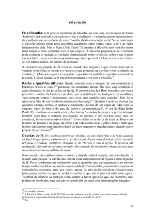 48
Fé e razão
Fé e filosofia. A fé precisa realmente da filosofia, ou a fé -que, em palavras de Santo
Ambrósio, foi confiada a pescadores e não a dialéticos - é completamente independente
da existência ou inexistência de uma filosofia aberta em relação a ela? Se se contempla
a filosofia apenas como uma disciplina académica entre outras, então a fé é de facto
independente dela. Mas o Papa [João Paulo II] entende a filosofia num sentido muito
mais amplo e mais conforme com a sua origem. A filosofia pergunta-se se o homem
pode conhecer a verdade, as verdades fundamentais sobre si mesmo, sobre a sua origem
e o seu futuro, ou se vive numa penumbra que não é possível esclarecer e tem de recluir-
se, em última análise, no âmbito da utilidade.
A característica própria da fé cristã no mundo das religiões é que afirma dizer-nos a
verdade sobre Deus, o mundo e o homem, e que pretende ser a religio vera, a religião da
verdade. [...] Mas isto significa o seguinte: a questão da verdade é a questão essencial da
fé cristã, e, neste sentido, a fé tem inevitavelmente a ver com a filosofia78
.
Razão e questões últimas. Queria concluir com a menção de um comentário à
Encíclica [Fides et ratio]79
publicado no semanário alemão Die Zeit, cuja tendência é
antes distanciar-se das posições da Igreja. O comentarista Jan Ross sintetiza com muita
precisão o núcleo da Encíclica ao dizer que a destituição da teologia e da metafísica
"não somente tornou o pensamento mais livre, mas também mais estreito". Sim, Ross
não receia falar de um "embrutecimento por descrença". "Quando a razão se afastou das
questões últimas, tornou-se apática e entediante, deixou de ser capaz de lidar com os
enigmas vitais do bem e do mal, da morte e da imortalidade". A voz do Papa [João
Paulo II] - continua o comentarista - deu ânimo "a muitos homens e a povos inteiros;
também soou dura e cortante aos ouvidos de muitos, e até suscitou ódio, mas, se
emudecer, far-se-á um terrível silêncio". Com efeito, se se deixa de falar de Deus e do
homem, do pecado e da graça, da morte e da vida eterna, todo o grito e todo o ruído que
houver será apenas uma tentativa inútil de fazer esquecer o emudecimento daquilo que é
próprio do ser humano80
.
Dúvidas de fé. Os católicos podem ter dúvidas, ou são hipócritas e hereges quando
as têm? O que parece estranho nos cristãos é que façam uma distinção entre verdade
religiosa e verdade científica. Ocupam-se de Darwin e vão à igreja. É possível tal
separação? Só pode haver uma verdade. Ou o mundo foi realmente criado em seis dias
ou se desenvolveu em milhões de anos.
Num mundo tão confuso como o nosso, a dúvida voltará sempre, inevitavelmente, a
invadir cada pessoa. A dúvida não tem de estar automaticamente ligada a uma negação
da fé. Posso confrontar-me seriamente com as questões que me inquietam, e ao mesmo
tempo confiar em Deus, no núcleo essencial da fé. Por um lado, posso tentar resolver as
contradições aparentes, mas, por outro, apesar de não poder encontrar soluções para
tudo, posso confiar em que se venha a resolver o que não é possível solucionar agora.
Também na história da teologia volta sempre a haver questões que, de momento, não
podem ser resolvidas, mas que não se devem pôr de parte com interpretações forçadas.
78
Fe, verdad y cultura
79
A Encíclica Fides et ratio, de 14.09.1998, trata das relações entre fé e razão; entre outras coisas, defende
firmemente a capacidade da inteligência humana de chegar à verdade (N. do T.)
80
Ibid
 