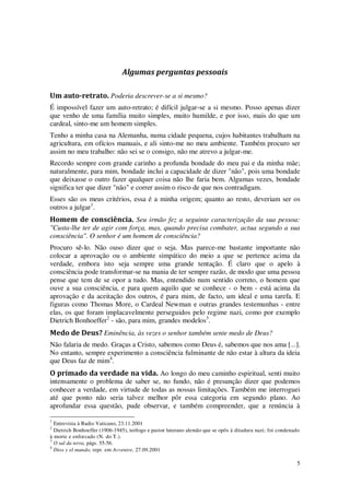 5
Algumas perguntas pessoais
Um auto-retrato. Poderia descrever-se a si mesmo?
É impossível fazer um auto-retrato; é difícil julgar-se a si mesmo. Posso apenas dizer
que venho de uma família muito simples, muito humilde, e por isso, mais do que um
cardeal, sinto-me um homem simples.
Tenho a minha casa na Alemanha, numa cidade pequena, cujos habitantes trabalham na
agricultura, em ofícios manuais, e ali sinto-me no meu ambiente. Também procuro ser
assim no meu trabalho: não sei se o consigo, não me atrevo a julgar-me.
Recordo sempre com grande carinho a profunda bondade do meu pai e da minha mãe;
naturalmente, para mim, bondade inclui a capacidade de dizer "não", pois uma bondade
que deixasse o outro fazer qualquer coisa não lhe faria bem. Algumas vezes, bondade
significa ter que dizer "não" e correr assim o risco de que nos contradigam.
Esses são os meus critérios, essa é a minha origem; quanto ao resto, deveriam ser os
outros a julgar1
.
Homem de consciência. Seu irmão fez a seguinte caracterização da sua pessoa:
"Custa-lhe ter de agir com força, mas, quando precisa combater, actua segundo a sua
consciência". O senhor é um homem de consciência?
Procuro sê-lo. Não ouso dizer que o seja. Mas parece-me bastante importante não
colocar a aprovação ou o ambiente simpático do meio a que se pertence acima da
verdade, embora isto seja sempre uma grande tentação. É claro que o apelo à
consciência pode transformar-se na mania de ter sempre razão, de modo que uma pessoa
pense que tem de se opor a tudo. Mas, entendido num sentido correto, o homem que
ouve a sua consciência, e para quem aquilo que se conhece - o bem - está acima da
aprovação e da aceitação dos outros, é para mim, de facto, um ideal e uma tarefa. E
figuras como Thomas More, o Cardeal Newman e outras grandes testemunhas - entre
elas, os que foram implacavelmente perseguidos pelo regime nazi, como por exemplo
Dietrich Bonhoeffer2
- são, para mim, grandes modelos3
.
Medo de Deus? Eminência, às vezes o senhor também sente medo de Deus?
Não falaria de medo. Graças a Cristo, sabemos como Deus é, sabemos que nos ama [...].
No entanto, sempre experimento a consciência fulminante de não estar à altura da ideia
que Deus faz de mim4
.
O primado da verdade na vida. Ao longo do meu caminho espiritual, senti muito
intensamente o problema de saber se, no fundo, não é presunção dizer que podemos
conhecer a verdade, em virtude de todas as nossas limitações. Também me interroguei
até que ponto não seria talvez melhor pôr essa categoria em segundo plano. Ao
aprofundar essa questão, pude observar, e também compreender, que a renúncia à
1
Entrevista à Radio Vaticano, 23.11.2001
2
Dietrich Bonhoeffer (1906-1945), teólogo e pastor luterano alemão que se opôs à ditadura nazi; foi condenado
à morte e enforcado (N. do T.).
3
O sal da terra, págs. 55-56.
4
Dios y el mundo, repr. em Avvenire, 27.09.2001
 