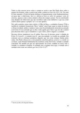 50
Todos os dias nascem novas seitas e cumpre-se assim o que São Paulo disse sobre o
engano dos homens, sobre a astúcia que tende a induzir ao erro (cfr. Ef 4, 14). Ter uma
fé clara segundo o Credo da Igreja cataloga-se frequentemente como fundamentalismo,
ao passo que o relativismo, isto é, o deixar-se levar ao sabor do qualquer vento de
doutrina, aparece como a única atitude à altura dos tempos actuais. Vai-se constituindo
uma ditadura do relativismo que não reconhece nada como definitivo e que usa como
critério último apenas o próprio "eu" e os seus apetites.
Nós, pelo contrário, temos outro critério: o Filho de Deus, o verdadeiro homem. É Ele a
medida do verdadeiro humanismo. Não é "adulta" uma fé que segue as ondas da moda e
a última novidade; adulta e madura é antes uma fé profundamente enraizada na amizade
com Cristo. É essa amizade que se abre a tudo aquilo que é bom e que nos dá o critério
para discernir entre o que é verdadeiro e o que é falso, entre o engano e a verdade.
Devemos deixar amadurecer essa fé adulta. Para essa fé devemos guiar o rebanho de
Cristo. E é essa fé - e somente essa fé - que cria unidade e se realiza na caridade. Em
contraste com as contínuas peripécias daqueles que são como crianças batidas pelas
ondas. São Paulo oferece-nos a este propósito uma bela palavra: praticar a verdade na
caridade, como fórmula fundamental da existência cristã. Em Cristo, verdade e caridade
coincidem. Na medida em que nos aproximamos de Cristo, também na nossa vida a
verdade e a caridade se fundem. A caridade sem a verdade seria cega; a verdade sem a
caridade seria como um címbalo que tine (1 Cor 13, l)84
.
84
Homilia da Missa Pro Eligendo Pontífice
 