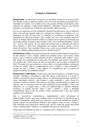 51
Verdade e relativismo
Relativismo. O relativismo converteu-se no problema central da fé na hora actual.
Sem dúvida, já não se apresenta apenas com a sua veste de renúncia resignada ante a
imensidão da verdade, mas também como uma posição definida positivamente pelos
conceitos de tolerância, conhecimento dialógico e liberdade, conceitos que ficariam
limitados se se afirmasse a existência de uma verdade válida para todos.
Por sua vez, apresenta-se como fundamento filosófico da democracia. Esta se edificaria
sobre a base de que ninguém pode ter a pretensão de conhecer a verdadeira via, e se
alimentaria do facto de que todos os caminhos se reconhecem mutuamente como
fragmentos do esforço por atingir o que é melhor. Por isso, esses caminhos teriam de
buscar no diálogo algum elemento comum e competir entre si quanto às afirmações que
não podem integrar-se numa crença comum a todos. Um sistema de liberdades - dizem-
nos - deveria, em essência, ser um sistema de posições que se relacionassem entre si
como relativas, e além disso dependentes de situações históricas abertas a novos
desenvolvimentos. Uma sociedade liberal seria, assim, uma sociedade relativista; só
com essa condição poderia permanecer livre e aberta ao futuro85
.
Relativismo e ética. Prescindir da questão da verdade também liquida a norma ética.
Se não sabemos o que é verdade, também não podemos saber o que é bom e muito
menos o que é o bem em sentido absoluto. O bem é substituído pelo "melhor", isto é,
pelo cálculo das consequências de uma ação. Na realidade, para dizê-lo sem enfeites,
isto significa que o bem é posto de lado, favorecendo-se em seu lugar a categoria do
"útil". O homem vive, por assim dizer, com os olhos e os ouvidos fechados à mensagem
de Deus no mundo. Mas se compreendermos que a verdade e o bem constituem o
coração de toda a cultura, é fácil deduzir as consequências que se seguem da
progressiva difusão de semelhante atitude86
.
Relativismo e liberdade. O relativismo pode parecer positivo, na medida em que
convida à tolerância, a reconhecer o valor dos outros, a relativizar-se a si mesmo, a
facilitar a convivência entre as culturas. Mas se se transforma num absoluto, converte-se
numa contradição, destrói o agir humano e acaba mutilando a razão. Passa-se a
considerar aceitável somente o que pode ser calculado ou demonstrado no âmbito das
ciências, que se convertem assim na única expressão da racionalidade: o resto seria
subjectivo. Se se relegam para a esfera da subjectividade as questões humanas
essenciais, as grandes decisões sobre a vida, a família, a morte, a liberdade
compartilhada, então já não há critérios. Todo o homem pode e deve agir apenas
segundo a sua consciência.
Mas a "consciência" transformou-se, modernamente, numa divinização da
subjectividade, ao passo que, para a tradição cristã, é o contrário: a convicção de que o
homem é transparente e pode sentir em si mesmo a voz da razão fundante do mundo. É
urgente superar esse racionalismo unilateral, que amputa e reduz a razão, e chegar a
uma concepção mais ampla dessa mesma razão, que foi criada não apenas para poder
"fazer", mas para poder "conhecer" as realidades essenciais da vida humana.
Chego agora ao problema de saber se a tradição cristã é compatível com o conceito de
85
Conferência no encontro de presidentes de comissões episcopais da América Latina para a doutrina da fé,
Guadalajara (México), nov 1996
86
Entrevista a Jaime Antúnez Aldunate
 