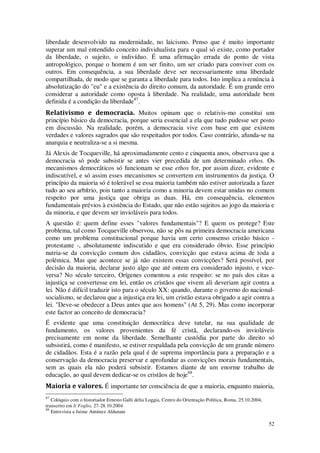 52
liberdade desenvolvido na modernidade, no laicismo. Penso que é muito importante
superar um mal entendido conceito individualista para o qual só existe, como portador
da liberdade, o sujeito, o indivíduo. É uma afirmação errada do ponto de vista
antropológico, porque o homem é um ser finito, um ser criado para conviver com os
outros. Em consequência, a sua liberdade deve ser necessariamente uma liberdade
compartilhada, de modo que se garanta a liberdade para todos. Isto implica a renúncia à
absolutização do "eu" e a existência do direito comum, da autoridade. É um grande erro
considerar a autoridade como oposta à liberdade. Na realidade, uma autoridade bem
definida é a condição da liberdade87
.
Relativismo e democracia. Muitos opinam que o relativis-mo constitui um
princípio básico da democracia, porque seria essencial a ela que tudo pudesse ser posto
em discussão. Na realidade, porém, a democracia vive com base em que existem
verdades e valores sagrados que são respeitados por todos. Caso contrário, afunda-se na
anarquia e neutraliza-se a si mesma.
Já Alexis de Tocqueville, há aproximadamente cento e cinquenta anos, observava que a
democracia só pode subsistir se antes vier precedida de um determinado ethos. Os
mecanismos democráticos só funcionam se esse ethos for, por assim dizer, evidente e
indiscutível, e só assim esses mecanismos se convertem em instrumentos da justiça. O
princípio da maioria só é tolerável se essa maioria também não estiver autorizada a fazer
tudo ao seu arbítrio, pois tanto a maioria como a minoria devem estar unidas no comum
respeito por uma justiça que obriga as duas. Há, em consequência, elementos
fundamentais prévios à existência do Estado, que não estão sujeitos ao jogo da maioria e
da minoria, e que devem ser invioláveis para todos.
A questão é: quem define esses "valores fundamentais"? E quem os protege? Este
problema, tal como Tocqueville observou, não se pôs na primeira democracia americana
como um problema constitucional porque havia um certo consenso cristão básico -
protestante -, absolutamente indiscutido e que era considerado óbvio. Esse princípio
nutria-se da convicção comum dos cidadãos, convicção que estava acima de toda a
polémica. Mas que acontece se já não existem essas convicções? Será possível, por
decisão da maioria, declarar justo algo que até ontem era considerado injusto, e vice-
versa? No século terceiro, Orígenes comentou a este respeito: se no país dos citas a
injustiça se convertesse em lei, então os cristãos que vivem ali deveriam agir contra a
lei. Não é difícil traduzir isto para o século XX: quando, durante o governo do nacional-
socialismo, se declarou que a injustiça era lei, um cristão estava obrigado a agir contra a
lei. "Deve-se obedecer a Deus antes que aos homens" (At 5, 29). Mas como incorporar
este factor ao conceito de democracia?
É evidente que uma constituição democrática deve tutelar, na sua qualidade de
fundamento, os valores provenientes da fé cristã, declarando-os invioláveis
precisamente em nome da liberdade. Semelhante custódia por parte do direito só
subsistirá, como é manifesto, se estiver respaldada pela convicção de um grande número
de cidadãos. Esta é a razão pela qual é de suprema importância para a preparação e a
conservação da democracia preservar e aprofundar as convicções morais fundamentais,
sem as quais ela não poderá subsistir. Estamos diante de um enorme trabalho de
educação, ao qual devem dedicar-se os cristãos de hoje88
.
Maioria e valores. É importante ter consciência de que a maioria, enquanto maioria,
87
Colóquio com o historiador Ernesto Galli delia Loggia, Centro do Orientação Política, Roma, 25.10.2004,
transcrito em li Foglio, 27-28.10.2004
88
Entrevista a Jaime Antúnez Aldunate
 