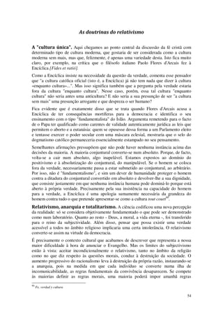 54
As doutrinas do relativismo
A "cultura única". Aqui chegamos ao ponto central da discussão da fé cristã com
determinado tipo de cultura moderna, que gostaria de ser considerada como a cultura
moderna sem mais, mas que, felizmente, é apenas uma variedade desta. Isto fica muito
claro, por exemplo, na crítica que o filósofo italiano Paolo Flores d'Arcais fez à
Encíclica [Fides et ratió].
Como a Encíclica insiste na necessidade da questão da verdade, comenta esse pensador
que "a cultura católica oficial (isto é, a Encíclica) já não tem nada que dizer à cultura
«enquanto cultura»...". Mas isso significa também que a pergunta pela verdade estaria
fora da cultura "enquanto cultura". Nesse caso, porém, essa tal cultura "enquanto
cultura" não seria antes uma anticultura? E não seria a sua presunção de ser "a cultura
sem mais" uma presunção arrogante e que despreza o ser humano?
Fica evidente que é exatamente disso que se trata quando Flores d'Arcais acusa a
Encíclica de ter consequências mortíferas para a democracia e identifica o seu
ensinamento com o tipo "fundamentalista" do Islão. Argumenta remetendo para o facto
de o Papa ter qualificado como carentes de validade autenticamente jurídica as leis que
permitem o aborto e a eutanásia: quem se opusesse dessa forma a um Parlamento eleito
e tentasse exercer o poder secular com uma máscara eclesial, mostraria que o selo do
dogmatismo católico permaneceria essencialmente estampado no seu pensamento.
Semelhantes afirmações pressupõem que não pode haver nenhuma instância acima das
decisões da maioria. A maioria conjuntural converte-se num absoluto. Porque, de facto,
volta-se a cair num absoluto, algo inapelável. Estamos expostos ao domínio do
positivismo e à absolutização do conjuntural, do manipulável. Se o homem se coloca
fora da verdade, necessariamente passa a estar submetido ao conjuntural, ao arbitrário.
Por isso, não é "fundamentalismo", e sim um dever de humanidade proteger o homem
contra a ditadura do conjuntural convertido em absoluto e devolver-lhe a sua dignidade,
que consiste justamente em que nenhuma instância humana pode dominá-lo porque está
aberto à própria verdade. Precisamente pela sua insistência na capacidade do homem
para a verdade, a Encíclica é uma apologia sumamente necessária da grandeza do
homem contra tudo o que pretende apresentar-se como a cultura tout court90
.
Relativismo, anarquia e totalitarismo. A ciência codificou uma nova percepção
da realidade: só se considera objetivamente fundamentado o que pode ser demonstrado
como num laboratório. Quanto ao resto - Deus, a moral, a vida eterna -, foi transferido
para o reino da subjectividade. Além disso, pensar que possa existir uma verdade
acessível a todos no âmbito religioso implicaria uma certa intolerância. O relativismo
converte-se assim na virtude da democracia.
É precisamente o contexto cultural que acabamos de descrever que representa a nossa
maior dificuldade à hora de anunciar o Evangelho. Mas os limites do subjectivismo
estão à vista: aceitar incondicionalmente o relativismo, tanto no âmbito da religião
como no que diz respeito às questões morais, conduz à destruição da sociedade. O
aumento progressivo do racionalismo leva à destruição da própria razão, instaurando-se
a anarquia, pois na medida em que cada indivíduo se converte numa ilha de
incomunicabilidade, as regras fundamentais da convivência desaparecem. Se compete
às maiorias definir as regras morais, uma maioria poderá impor amanhã regras
90
Fe, verdad y cultura
 