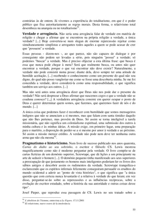 55
contrárias às de ontem. Já vivemos a experiência do totalitarismo, em que é o poder
público que fixa autoritariamente as regras morais. Desta forma, o relativismo total
desemboca na anarquia ou no totalitarismo91
.
Verdade e arrogância. Não seria uma arrogância falar de verdade em matéria de
religião e chegar a afirmar que se encontrou na própria religião a verdade, a única
verdade? [...] Hoje converteu-se num slogan de enorme repercussão rejeitar como
simultaneamente simplistas e arrogantes todos aqueles a quem se pode acusar de crer
que "possuem" a verdade.
Essas pessoas - dizem-nos -, ao que parece, não são capazes de dialogar e por
conseguinte não podem ser levadas a sério, pois ninguém "possui" a verdade; só
podemos "buscar" a verdade. Mas é preciso objectar a esta última frase: que busca é
essa que nunca pode chegar à meta? Será que realmente busca, ou antes não quer
encontrar a verdade, porque o que vai encontrar não deve existir? Naturalmente, a
verdade não pode consistir numa posse; diante dela, devo sempre ter uma atitude de
humilde aceitação, [...] recebendo o conhecimento como um presente do qual não sou
digno, do qual não posso vangloriar-me como se fosse uma descoberta minha. Se me foi
concedida a verdade, devo considerá-la como uma responsabilidade, o que significa
também um serviço aos outros. [...]
Mas não será antes uma arrogância dizer que Deus não nos pode dar o presente da
verdade? Não será desprezar a Deus afirmar que nascemos cegos e que a verdade não se
coaduna conosco? [.„] A verdadeira arrogância consiste em querer ocupar o posto de
Deus e querer determinar quem somos, que fazemos, que queremos fazer de nós e do
mundo. [...]
A única coisa que podemos fazer é reconhecer com humildade que somos mensageiros
indignos que não se anunciam a si mesmos, mas que falam com santa timidez daquilo
que não lhes pertence, mas provém de Deus. Só assim se torna inteligível a tarefa
missionária, que não significa um colonialismo espiritual, uma submissão dos outros à
minha cultura e às minhas ideias. A missão exige, em primeiro lugar, uma preparação
para o martírio, a disposição de perder-se a si mesmo por amor à verdade e ao próximo.
Só assim a missão merece crédito. A verdade não pode nem deve ter nenhuma outra
arma que não ela mesma92
.
Pragmatismo e historicismo. Num livro de sucesso publicado nos anos quarenta,
Cartas do diabo ao seu sobrinho, o escritor e filósofo CS. Lewis mostrou
magnificamente como não é moderno perguntar pela verdade. O livro compõe-se de
cartas fictícias de um demónio superior, Screwtape, que dá lições a um principiante na
arte de seduzir o homem [...]. O demónio pequeno tinha manifestado aos seus superiores
a preocupação de que justamente os homens mais inteligentes poderiam ler os livros dos
sábios antigos e descobrir assim os rudimentos da verdade. Screwtape tranquiliza-o
esclarecendo que os espíritos infernais felizmente conseguiram persuadir os eruditos do
mundo ocidental a aderir ao "ponto de vista histórico", o que significa que "a única
questão que com certeza nunca levantarão é a relativa à verdade do que leram; em vez
disso, perguntar-se-ão sobre as repercussões e as influências recíprocas, sobre a
evolução do escritor estudado, sobre a história da sua autoridade e outras coisas desse
tipo".
Josef Pieper, que reproduz essa passagem de CS. Lewis no seu tratado sobre a
91
L’abolition de l’homme, entrevista a Le Figaro, 17.11.2001
92
El relativismo, nuevo rostro de la intolerância
 