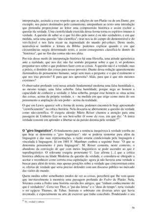 56
interpretação, assinala a esse respeito que as edições de um Platão ou de um Dante, por
exemplo, nos países dominados pelo comunismo, antepunham ao texto uma introdução
que pretendia proporcionar ao leitor uma compreensão histórica e assim excluir a
questão da verdade. Uma cientificidade exercida dessa forma torna os espíritos imunes à
verdade. A questão de saber se o que foi dito pelo autor é ou não verdadeiro, e em que
medida, seria uma questão "não-científica"; tirar-nos-ia do campo do demonstrável e do
veri-ficável e nos faria recair na ingenuidade do mundo pré-crítico. Deste modo,
neutraliza-se também a leitura da Bíblia: podemos explicar quando e em que
circunstâncias surgiu determinado texto, e assim conseguimos classificá-lo dentro do
"histórico", que no fim das contas não nos afeta.
Por trás desse modo de interpretação histórico há uma filosofia, uma atitude apriorística
ante a realidade, que nos diz: não faz sentido perguntar sobre o que é, só podemos
perguntar-nos sobre o que podemos fazer com as coisas. A questão não é a verdade, mas
a práxis, o domínio das coisas para nosso proveito. Diante dessa redução aparentemente
iluminadora do pensamento humano, surge sem mais a pergunta: e o que é realmente o
que nos traz proveito? E para que nos aproveita? Aliás, para que é que nós mesmos
existimos?
O observador profundo verá nessa atitude fundamental moderna uma falsa humildade e,
ao mesmo tempo, uma falsa soberba: falsa humildade, porque nega ao homem a
capacidade de conhecer a verdade; e falsa soberba, porque esse homem se situa acima
das coisas, acima da própria verdade, e - na medida em que erige como meta do seu
pensamento a ampliação do seu poder - acima da realidade.
O que em Lewis aparece sob a forma de ironia, podemos encontrá-lo hoje apresentado
"cientificamente'1
na crítica literária. Nela descarta-se abertamente a questão da verdade
como não-científica. O exegeta alemão Mário Reiser chamou a atenção para uma
passagem de Umberto Eco no seu best-seller O nome da rosa, em que diz: "A única
verdade consiste em aprender a libertar-se da paixão doentia pela verdade"93
.
O "giro linguístico". O fundamento para a renúncia inequívoca à verdade estriba no
que hoje se denomina o "giro linguístico": não se poderia remontar para além da
linguagem e das suas representações, a razão estaria condicionada pela linguagem e
vinculada à linguagem. Já em 1901 F. Mauthner cunhou a seguinte frase: "O que se
denomina pensamento é pura linguagem". M. Reiser comenta, neste contexto, o
abandono da convicção de que com meios linguísticos se pode ascender ao que é
supralingiiístico. O relevante exegeta protestante U. Luz afirma [...] que a crítica
histórica abdicou na Idade Moderna da questão da verdade, e considera-se obrigado a
aceitar e reconhecer como correta essa capitulação: agora já não haveria uma verdade a
buscar para além do texto, mas apenas posições sobre a verdade que concorreriam entre
si, ofertas de verdade que seria preciso defender com um discurso público no mercado
das visões do mundo.
Quem medita sobre semelhantes modos de ver as coisas, perceberá que lhe vem quase
que inevitavelmente à memória uma passagem profunda do Fedro de Platão. Nela,
Sócrates conta a Fedro uma história ouvida dos antigos, que "tinham conhecimento do
que é verdadeiro". Certa vez Thot, o "pai das letras" e o "deus do tempo", teria visitado
o rei egípcio Thamus, de Tebas. Instruiu o soberano em diversas artes que havia
inventado, e especialmente na arte de escrever que tinha concebido. Ponderando o seu
93
Fe, verdad y cultura
 