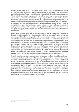 57
próprio invento, disse ao rei: "Este conhecimento, ó rei, tornará os egípcios mais sábios
e fortalecerá a sua memória; é o elixir da memória e da sabedoria". Mas o rei não se
deixou impressionar. Previu o contrário como consequência do conhecimento da escrita:
"Este método produzirá esquecimento nas almas dos que o aprenderem porque
descuidarão o exercício da memória, já que agora, fiando-se da escrita externa,
recordarão apenas de uma maneira externa, não a partir do seu próprio interior e de si
mesmos. Por conseguinte, tu inventaste um meio, não para recordar, mas para perceber,
e transmites aos teus aprendizes apenas a representação da sabedoria, não a própria
sabedoria. Pois agora são eruditos em muitas coisas, mas sem verdadeira instrução, e
assim pensam ser entendidos em mil coisas quando na realidade não entendem nada, e
são gente com quem é difícil tratar, pois não são verdadeiros sábios, mas sábios apenas
na aparência".
Quem pensa no modo como hoje os programas de televisão do mundo inteiro inundam o
homem com informações e o tornam assim "sábio na aparência"; quem pensa nas
enormes possibilidades do computador e da Internet, que por exemplo permitem a quem
consulta ter imediatamente à sua disposição todos os textos de um Padre da Igreja nos
quais aparece uma palavra, sem no entanto ter compreendido o seu pensamento -esse
não considerará exageradas as prevenções do rei. Platão não rejeita a escrita enquanto
tal, como nós também não rejeitamos as novas possibilidades de informação, antes
fazemos delas um uso agradecido; mas dá um sinal de alerta cuja seriedade se comprova
diariamente pelas consequências do "giro linguístico", como também por muitas
circunstâncias que nos são familiares a todos. H. Schade mostra o núcleo daquilo que
Platão tem a dizer-nos hoje quando escreve: "É acerca do predomínio de um mero
método filológico e da consequente perda da realidade que Platão nos previne".
Quando a escrita, o escrito, se converte em barreira que oculta o conteúdo, transforma-
se numa anti-arte, que não torna o homem mais sábio, mas leva-o a extraviar-se numa
sabedoria falsa e doente. Por isso, em face do "giro linguístico", A. Kreiner adverte com
razão: "O abandono da convicção de que se pode remeter com meios linguísticos a
conteúdos extralinguísticos equivale ao abandono de um discurso que de algum modo
ainda estava cheio de sentido". E sobre esta mesma questão o Papa [João Paulo II]
comenta na Encíclica [Fides et ratio]. "A interpretação desta Palavra (a de Deus) não
pode levar-nos de interpretação em interpretação, sem nunca chegarmos a descobrir
uma afirmação simplesmente verdadeira". O homem não está aprisionado na sala de
espelhos das interpretações; pode e deve buscar o acesso ao real, que está além das
palavras e se lhe revela nas palavras e através delas94
.
94
Ibid
 