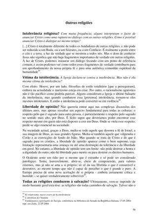 58
Outras religiões
Intolerância religiosa? Com muita frequência, alguns interpretam o facto de
anunciar Cristo como uma ruptura no diálogo com as outras religiões. Como é possível
anunciar Cristo e dialogar ao mesmo tempo?
[...] Cristo é totalmente diferente de todos os fundadores de outras religiões, e não pode
ser reduzido a um Buda, ou a um Sócrates, ou a um Confúcio. É realmente a ponte entre
o céu e a terra, a luz da verdade que se mostrou a todos nós. Mas o dom de conhecer
Jesus não significa que não haja fragmentos importantes de verdade em outras religiões.
À luz de Cristo, podemos instaurar um diálogo fecundo com um ponto de referência
comum, e assim podemos ver como todos esses fragmentos de verdade contribuem para
um aprofundamento da nossa própria fé e para uma autêntica comunhão espiritual da
humanidade95
.
Vítima da intolerância. A Igreja declara-se contra a intolerância. Mas não é ela
mesma vítima da intolerância?
Com efeito. Houve, por um lado, filosofias de estilo totalitário [que a perseguiram],
embora na actualidade o marxismo esteja em crise. Por outro, o racionalismo agnóstico
não é tão pacífico como poderia parecer. Alguns consideram a Igreja o último baluarte
da intolerância, mas quando combatem essa [pretensa] intolerância, tornam-se eles
mesmos intolerantes. E então a intolerância pode converter-se em violência96
.
Liberdade de opinião? Não quereria entrar aqui nas complexas discussões dos
últimos anos, mas apenas ressaltar um aspecto fundamental para todas as culturas: o
respeito pelo que é sagrado para outra pessoa, e particularmente o respeito pelo sagrado
no sentido mais alto, por Deus. É lícito supor que deveríamos poder encontrar esse
respeito mesmo em quem não está disposto a crer em Deus. Onde se viola esse respeito,
perde-se algo essencial na sociedade.
Na sociedade actual, graças a Deus, multa-se todo aquele que desonra a fé de Israel, a
sua imagem de Deus, as suas grandes figuras. Multa-se também aquele que vilipendia o
Corão e as convicções de fundo do Islão. Mas quando se trata de Cristo e do que é
sagrado para os cristãos, a liberdade de opinião aparece como o bem supremo, cuja
limitação representaria uma ameaça ou até uma destruição da tolerância e da liberdade
em geral. No entanto, a liberdade de opinião tem um limite: não pode destruir a honra e
a dignidade do outro; não há liberdade para mentir ou para destruir os direitos humanos.
O Ocidente sente um ódio por si mesmo que é estranho e só pode ser considerado
patológico. Tenta, louvavelmente, abrir-se, cheio de compreensão, para valores
externos, mas já não se ama a si próprio; só vê da sua História o que é censurável e
destrutivo, ao mesmo tempo que não é capaz de perceber o que é grande e puro. A
Europa precisa de uma nova aceitação de si própria - embora certamente crítica e
humilde -, se quiser verdadeiramente sobreviver97
.
Todas as religiões conduzem à salvação? Ultimamente, vem-se impondo de
modo bastante geral esta tese: as religiões são todas caminhos de salvação. Talvez não o
95
El relativismo, nuevo rostro de Ia intolerância
96
L’abolition de l’homme
97
Fundamentos espirituales de Europa, conferência na biblioteca do Senado da República Italiana, 13.05.2004;
repr. em Zenit, 22.05.2004
 