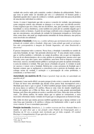 6
verdade não resolve nada: pelo contrário, conduz à ditadura da arbitrariedade. Tudo o
que resta só pode então ser decidido por nós e é substituível. O homem perde a
dignidade quando não é capaz de conhecer a verdade, quando tudo não passa de produto
de uma decisão individual ou coletiva.
Assim, vi como é importante que não se perca o conceito de verdade, mas permaneça
como categoria central, não obstante as ameaças e os riscos que sem dúvida envolve.
Como exigência que nos é feita, não nos dá direitos, mas, pelo contrário, requer a nossa
humildade e a nossa obediência, como também nos pode pôr no caminho daquilo que é
comum a todos os homens. A partir de um longo confronto com a situação espiritual em
que nos encontramos, este primado da verdade foi lentamente tornando-se visível para
mim; como disse, não pode ser simplesmente entendido de forma abstracta, mas precisa
estar envolvido em sabedoria5
.
Verdade e bondade. Certa vez, o senhor afirmou que um homem deveria acentuar o
primado da verdade sobre a bondade. Julgo que é uma atitude que pode ser perigosa.
Isso não corresponderia à imagem do Grande Inquisidor, tal como Dostoievski a
descreveu?
É preciso interpretar todo o contexto. Nessa frase, a bondade é entendida no sentido de
uma falsa bondade, do tipo "não pretendo aborrecer-me". É uma atitude muito comum,
que se verifica também, e sobretudo, no campo da política: não se quer ser impopular.
Em vez de ter aborrecimentos e de os criar, prefere-se contemporizar, mesmo com o que
é errado, com o que não é puro, nem verdadeiro, nem bom. Está-se disposto a comprar
bem-estar, sucesso, reconhecimento público e aceitação por parte da opinião dominante,
à custa da renúncia à verdade. Não quis atacar a bondade em geral. A verdade só pode
ter sucesso e vencer com a bondade. Referia-me a uma caricatura da bondade que é
bastante comum: que se negligencie a consciência com o pretexto da bondade, que se
coloque acima da verdade a aceitação e a preocupação de evitar problemas, o
comodismo, o ser bem-visto6
.
Autoridade em matéria de fé. Como é possível, hoje em dia, ter autoridade em
questões de fé?
Certamente é uma tarefa difícil, em parte porque já não existe o conceito de autoridade.
O facto de haver uma autoridade que decida coisas parece hoje incompatível com a
liberdade para fazer o que se quiser. É difícil também porque muitas tendências gerais
da nossa época se opõem à fé católica. Busca-se uma visão do mundo simplificada:
Cristo não poderia ser o Filho de Deus, mas um mito ou uma grande personalidade
humana, pois Deus não poderia ter aceito o sacrifício de Cristo, Deus não seria um Deus
cruel... Em última análise, há muitas ideias que se opõem ao cristianismo, e seria
necessário reformular muitas verdades de fé para que se adequassem ao homem de hoje.
Mas tenho de dizer que muitas pessoas também agradecem que a Igreja continue a ser
uma força que transmite a fé católica e ofereça um fundamento sobre o qual se pode
viver e morrer. E isso é consolador para mim7
.
Posição incómoda. Eminência, [...] o senhor escreveu um livro chamado Deus e o
mundo, no qual disse que a sua posição como Prefeito da Congregação para a
Doutrina da Fé era a posição mais incómoda que já tinha ocupado. (O cardeal
Ratzinger ri tranquilamente) O que quis dizer com isso?
5
O sal da terra, pág. 55
6
Ibid., pág. 56
7
Entrevista à Radio Vaticana
 