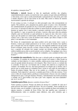 60
de opiniões e intenções boas100
.
Salvação e moral. Quando se fala do significado salvífico das religiões,
surpreendentemente se pensa, na maioria das vezes, apenas em que todas possibilitariam
a vida eterna, com o que se acaba neutralizando o pensamento da vida eterna, pois todo
o mundo chegaria a ela de uma forma ou de outra. Mas assim se rebaixa de maneira
inconveniente a questão da salvação.
O céu começa na terra. A salvação no além pressupõe uma vida correspondente no
aquém. Não podemos, pois, perguntar-nos apenas quem vai para o céu e desentender-
nos simultaneamente da questão do céu. É necessário perguntar o que é o céu e como
vem à terra. A salvação do além deve refletir-se numa forma de vida que torne o homem
humano no aquém, isto é, neste mundo, e portanto conforme com a vontade de Deus.
Isto significa [...] que, na questão da salvação, é preciso olhar para além das próprias
religiões, para um horizonte ao qual pertencem as regras de uma vida recta e justa,
regras que não podem ser relativizadas arbitrariamente. Eu diria, pois, que a salvação
começa com a vida recta e justa do homem neste mundo, que abarca sempre os dois
pólos, o do indivíduo e o da comunidade.
Há formas de comportamento que nunca podem servir para tornar recto e justo o
homem, e outras que sempre pertencem ao ser recto e justo do homem. Isto significa
que a salvação não está nas religiões como tais, mas depende também de até que ponto
levam os homens, junto com elas, ao bem, à busca de Deus, da verdade e do bem. Por
isso, a questão da salvação traz sempre consigo um elemento de crítica religiosa,
embora também possa aliar-se positivamente com as religiões. Em qualquer caso, tem a
ver com a unidade do bem, com a unidade do verdadeiro, com a unidade de Deus e do
homem101
.
O caminho da consciência. Não disse que a salvação pode ser atingida por todos
os caminhos. O caminho da consciência, [que consiste em] manter o olhar focado na
verdade e no bem objetivo, é o único caminho, embora possa tomar muitas formas por
causa do grande número de pessoas e de situações. Mas o bem é um só, e a verdade não
se contradiz. O facto de o ser humano não os atingir não relativiza as exigências da
verdade e da bondade. Por isso, não basta permanecer na religião que se herdou, mas é
preciso que se esteja atento ao verdadeiro bem e assim se seja capaz de transcender os
limites da própria religião. Mas isto só faz sentido se a verdade e o bem existirem
realmente. Seria impossível percorrer o caminho para Cristo se Ele não existisse. Viver
com os olhos do coração abertos, purificar-se interiormente e buscar a luz são condições
indispensáveis para a salvação humana. Portanto, é absolutamente necessário proclamar
a verdade, isto é, fazer brilhar a luz (não a pôr "sob o alqueire, mas num candelabro"
[cfr. Jo 5, 14-15])102
.
Caminhos para Deus. Quantos caminhos há para Deus?
Tantos quantas as pessoas. Porque até dentro da mesma fé o caminho de cada um é
muito pessoal. Nós temos a palavra de Cristo: "Eu sou o Caminho". Neste sentido há, no
fim das contas, um só caminho, e cada um que está a caminho de Deus está também, de
alguma maneira, a caminho de Jesus Cristo. Isto não significa que, consciente e
deliberadamente, todos os caminhos sejam idênticos, mas, pelo contrário, que o
100
Ibid
101
Fe, verdad y cultura
102
Entrevista à Frankfurter Aligemeine Zeitung
 