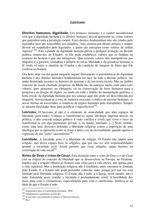 62
Laicismo
Direitos humanos, dignidade. Um primeiro elemento é o caráter incondicional
com que a dignidade humana e os direitos humanos devem apresentar-se, como valores
que precedem toda a jurisdição estatal. Estes direitos fundamentais não são criados pelo
legislador nem são concedidos aos cidadãos, "mas existem por direito próprio e sempre
devem ser respeitados pelo legislador, a quem são entregues como valores de ordem
superior"104
. Esta validade da dignidade humana prévia a qualquer actuação ou decisão
política remete-nos ao Criador: só Ele pode estabelecer valores que se fundam na
essência do homem e que são intangíveis. Que existam valores não manipuláveis por
ninguém é a garantia verdadeira e própria da nossa liberdade e da grandeza humana; a
fé cristã vê nisto o mistério do Criador e da condição de imagem de Deus que Ele
conferiu ao homem.
Ora bem, hoje em dia quase ninguém negará diretamente a preeminência da dignidade
humana e dos direitos humanos fundamentais em face de toda a decisão política; são
ainda demasiado recentes os horrores do nazismo e da sua teoria racista. Mas no âmbito
concreto do assim chamado progresso da Medicina, há ameaças muito reais para estes
valores: quer pensemos na clonagem, ou na conservação de fetos humanos para a
pesquisa e na doação de órgãos, ou ainda em todo o âmbito da manipulação genética, a
lenta erosão da dignidade humana que nos ameaça aqui não pode ser desconhecida por
ninguém. Acrescentam-se a isso, de maneira crescente, o tráfico de pessoas humanas, as
novas formas de escravidão, o comércio de órgãos humanos para transplantes. Sempre
se aduzem finalidades boas para justificar o injustificável105
.
Laicismo. O laicismo já não é o elemento de neutralidade que abre espaços de
liberdade para todos. Começa a transformar-se numa ideologia imposta através da
política, e não concede espaço público à visão católica e cristã, que corre o risco de
transformar-se em algo puramente privado e, no fundo, mutilado. [...] Neste sentido,
existe uma luta; devemos defender a liberdade religiosa contra a imposição de uma
ideologia que se apresenta como se fosse a única voz da racionalidade, quando apenas é
expressão de um "certo" racionalismo106
.
Laicidade. A laicidade justa é a liberdade de religião. O Estado não impõe uma
religião, mas deixa espaço livre às religiões, que por sua vez têm responsabilidades
perante a sociedade civil. Assim permite que essas religiões sejam factores na
construção da vida social107
.
Reino de Deus e reino de César. Esta distinção entre o reino de Deus e o de César
está na origem do conceito de liberdade que se desenvolveu na Europa, no Ocidente.
Implica que a religião oferece ao homem uma visão para a vida inteira, não apenas para
a vida espiritual. Mas a instituição religiosa não é totalitária, antes encontra-se limitada
pelo Estado. E o Estado não pode pretender controlar tudo, porque por sua vez está
limitado pela liberdade religiosa. O Estado não é tudo, e a Igreja, neste mundo, não é
tudo. Entendida neste sentido, a laicidade é profundamente cristã. A hostilidade dos
nazis para com o cristianismo, especialmente para com o catolicismo, fundava-se na
ideia de que o Estado é tudo.
104
Anteprojeto para a Constituição Europeia, 2004
105
Fundamentos espirituales de Europa
106
El laicismo está poniendo en peligro la libertad religiosa
107
Ibid
 