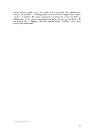 63
Mas se laicismo significa que na vida pública não há lugar para Deus, então estamos
diante de um grave erro. As instituições políticas e as instituições religiosas têm âmbitos
que lhes são próprios. Os valores fundamentais da fé, porém, devem manifestar-se
publicamente, não por meio da força institucional da Igreja, e sim por meio da força da
sua verdade interior. Quando o laicismo pretende excluir a religião, comete uma
mutilação do ser humano108
.
108
L’abolition de l’homme
 