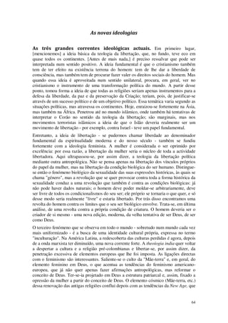 64
As novas ideologias
As três grandes correntes ideológicas actuais. Em primeiro lugar,
[mencionemos] a ideia básica da teologia da libertação, que, no fundo, teve eco em
quase todos os continentes. [Antes de mais nada,] é preciso ressalvar que pode ser
interpretada num sentido positivo. A ideia fundamental é que o cristianismo também
tem de ter efeito na existência terrena do homem: tem de lhe dar a liberdade de
consciência, mas também tem de procurar fazer valer os direitos sociais do homem. Mas
quando essa ideia é aproveitada num sentido unilateral, procura, em geral, ver no
cristianismo o instrumento de uma transformação política do mundo. A partir desse
ponto, tomou forma a ideia de que todas as religiões seriam apenas instrumentos para a
defesa da liberdade, da paz e da preservação da Criação; teriam, pois, de justificar-se
através de um sucesso político e de um objetivo político. Essa temática varia segundo as
situações políticas, mas atravessa os continentes. Hoje, enraizou-se fortemente na Ásia,
mas também na África. Penetrou até no mundo islâmico, onde também há tentativas de
interpretar o Corão no sentido da teologia da libertação; são marginais, mas nos
movimentos terroristas islâmicos a ideia de que o Islão deveria realmente ser um
movimento de libertação - por exemplo, contra Israel - teve um papel fundamental.
Entretanto, a ideia de libertação - se pudermos chamar liberdade ao denominador
fundamental da espiritualidade moderna e do nosso século - também se fundiu
fortemente com a ideologia feminista. A mulher é considerada o ser oprimido por
excelência: por essa razão, a libertação da mulher seria o núcleo de toda a actividade
libertadora. Aqui ultrapassou-se, por assim dizer, a teologia da libertação política
mediante outra antropológica. Não se pensa apenas na libertação dos vínculos próprios
do papel da mulher, mas na libertação da condição biológica do ser humano. Distingue-
se então o fenómeno biológico da sexualidade das suas expressões históricas, às quais se
chama "género", mas a revolução que se quer provocar contra toda a forma histórica da
sexualidade conduz a uma revolução que também é contra as condições biológicas: já
não pode haver dados naturais; o homem deve poder moldar-se arbitrariamente, deve
ser livre de todos os condicionalismos do seu ser; ele próprio se tornaria o que quer, e só
desse modo seria realmente "livre" e estaria libertado. Por trás disso encontramos uma
revolta do homem contra os limites que o seu ser biológico envolve. Trata-se, em última
análise, de uma revolta contra a própria condição de criatura. O homem deveria ser o
criador de si mesmo - uma nova edição, moderna, da velha tentativa de ser Deus, de ser
como Deus.
O terceiro fenómeno que se observa em todo o mundo - sobretudo num mundo cada vez
mais uniformizado - é a busca de uma identidade cultural própria, expressa no termo
"inculturação". Na América Latina, a redescoberta das culturas perdidas é agora, depois
de a onda marxista ter diminuído, uma nova corrente forte. A theoíogia india quer voltar
a despertar a cultura e a religião pré-colombianas e libertar-se, por assim dizer, da
penetração excessiva de elementos europeus que lhe foi imposta. As ligações directas
com o feminismo são interessantes. Saliente-se o culto da "Mãe-terra" e, em geral, do
elemento feminino em Deus, o que acentua as tendências do feminismo americano-
europeu, que já não quer apenas fazer afirmações antropológicas, mas reformar o
conceito de Deus. Ter-se-ia projetado em Deus a estrutura patriarcal e, assim, fixado a
opressão da mulher a partir do conceito de Deus. O elemento cósmico (Mãe-terra, etc.)
dessa renovação das antigas religiões conflui depois com as tendências da New Age, que
 