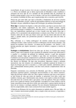 67
reconciliação, de que se possa viver em paz e encontrar uma justa ordem de relações
[...]. Penso, na realidade, que as ideias equivocadas de liberdade e toda a tendência a
autogerar um novo tipo de ser é produto de uma profunda falta de conciliação do
homem consigo próprio, com o ser em si mesmo, e por isso leva à identificação com um
ser contrário à realidade de Deus, que é negada porque não se encontra a paz com Ele.
Parece-me, por outro lado, que aqui se descobre o fundamento de um novo conceito
positivo de liberdade e de paz, a partir do qual poderia elaborar-se toda uma teologia da
liberdade e da paz, embebida na riqueza da Cristologia e da autêntica Eclesiologia114
.
New Age. A reedição de religiões e cultos pré-cristãos, que hoje se procura fazer com
frequência, tem muitas explicações. Se não existe a verdade comum, vigente
precisamente porque é verdadeira, o cristianismo passa a ser somente algo importado de
fora, um imperialismo espiritual que se deve sacudir com não menos força que o
político. Se os sacramentos não proporcionam o contacto com o Deus vivo de todos os
homens, então não são mais que rituais vazios que não nos dizem nada nem nos dão
nada, e, quando muito, nos permitiriam perceber o mistério que reina em todas as
religiões. [...]
Mas, sobretudo, se a "sóbria embriaguez" do mistério cristão não nos consegue
embriagar de Deus, então é preciso recorrer à embriaguez real de êxtases forçados, cuja
paixão nos arrebata e nos converte - ao menos por uns instantes - em "deuses", e nos
permite perceber por alguns momentos o prazer do infinito e esquecer a miséria do
finito115
.
Ecologia e cristianismo. Parece-me claro que, de facto, é o homem que ameaça
retirar o sopro vital à natureza. E que a poluição do ambiente exterior que observamos é
o espelho e o resultado da poluição do ambiente interior, à qual não prestamos
suficiente atenção. Julgo que é também o que falta aos movimentos ecológicos.
Combatem com uma paixão compreensível e justificada a poluição do ambiente; mas a
poluição espiritual que o homem provoca em si mesmo continua a ser tratada como um
dos direitos da liberdade. Há aqui uma incoerência. Queremos afastar a poluição
mensurável, mas não tomamos em consideração a poluição espiritual do homem e a
figura da Criação que nele se encontra [...]; muito pelo contrário, defendemos tudo o
que a arbitrariedade humana produz, com base num conceito completamente falso de
liberdade.
Enquanto sustentarmos essa caricatura de liberdade, quer dizer, a liberdade de uma
destruição espiritual interior, continuarão inexoravelmente os seus efeitos exteriores.
Julgo que devemos refletir sobre isto. Não é apenas a natureza, que tem as suas regras e
as suas formas de vida, que temos de respeitar, se quisermos viver dela e nela, mas
também o homem, que é interiormente uma criatura e está sujeito à ordem da Criação:
não pode fazer de si mesmo tudo o que quiser, como lhe apetecer. Para que o homem
possa viver a partir do interior, tem de aprender a reconhecer-se como criatura e tem de
tomar consciência de que nele deve existir, por assim dizer, a pureza interior devida ao
facto de ser criatura: a ecologia espiritual. Se este elemento fundamental da ecologia
não for compreendido, tudo o mais se desenvolverá num sentido negativo.
A Epístola aos Romanos diz isso muito claramente no capítulo oitavo. Diz que Adão, ou
seja, o homem interiormente poluído, trata a criação como um escravo, a espezinha; a
114
Entrevista a Jaime Antúnez Aldunate
115
Conferência no encontro de presidentes de comissões episcopais da América Latina para a doutrina da fé,
Guadalajara (México), nov 1996
 