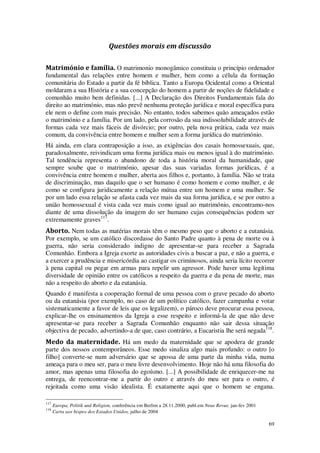 69
Questões morais em discussão
Matrimónio e família. O matrimonio monogâmico constituiu o princípio ordenador
fundamental das relações entre homem e mulher, bem como a célula da formação
comunitária do Estado a partir da fé bíblica. Tanto a Europa Ocidental como a Oriental
moldaram a sua História e a sua concepção do homem a partir de noções de fidelidade e
comunhão muito bem definidas. [...] A Declaração dos Direitos Fundamentais fala do
direito ao matrimónio, mas não prevê nenhuma proteção jurídica e moral específica para
ele nem o define com mais precisão. No entanto, todos sabemos quão ameaçados estão
o matrimónio e a família. Por um lado, pela corrosão da sua indissolubilidade através de
formas cada vez mais fáceis de divórcio; por outro, pela nova prática, cada vez mais
comum, da convivência entre homem e mulher sem a forma jurídica do matrimónio.
Há ainda, em clara contraposição a isso, as exigências dos casais homossexuais, que,
paradoxalmente, reivindicam uma forma jurídica mais ou menos igual à do matrimónio.
Tal tendência representa o abandono de toda a história moral da humanidade, que
sempre soube que o matrimónio, apesar das suas variadas formas jurídicas, é a
convivência entre homem e mulher, aberta aos filhos e, portanto, à família. Não se trata
de discriminação, mas daquilo que o ser humano é como homem e como mulher, e de
como se configura juridicamente a relação mútua entre um homem e uma mulher. Se
por um lado essa relação se afasta cada vez mais da sua forma jurídica, e se por outro a
união homossexual é vista cada vez mais como igual ao matrimónio, encontramo-nos
diante de uma dissolução da imagem do ser humano cujas consequências podem ser
extremamente graves117
.
Aborto. Nem todas as matérias morais têm o mesmo peso que o aborto e a eutanásia.
Por exemplo, se um católico discordasse do Santo Padre quanto à pena de morte ou à
guerra, não seria considerado indigno de apresentar-se para receber a Sagrada
Comunhão. Embora a Igreja exorte as autoridades civis a buscar a paz, e não a guerra, e
a exercer a prudência e misericórdia ao castigar os criminosos, ainda seria lícito recorrer
à pena capital ou pegar em armas para repelir um agressor. Pode haver uma legítima
diversidade de opinião entre os católicos a respeito da guerra e da pena de morte, mas
não a respeito do aborto e da eutanásia.
Quando é manifesta a cooperação formal de uma pessoa com o grave pecado do aborto
ou da eutanásia (por exemplo, no caso de um político católico, fazer campanha e votar
sistematicamente a favor de leis que os legalizem), o pároco deve procurar essa pessoa,
explicar-lhe os ensinamentos da Igreja a esse respeito e informá-la de que não deve
apresentar-se para receber a Sagrada Comunhão enquanto não sair dessa situação
objectiva de pecado, advertindo-a de que, caso contrário, a Eucaristia lhe será negada118
.
Medo da maternidade. Há um medo da maternidade que se apodera de grande
parte dos nossos contemporâneos. Esse medo sinaliza algo mais profundo: o outro [o
filho] converte-se num adversário que se apossa de uma parte da minha vida, numa
ameaça para o meu ser, para o meu livre desenvolvimento. Hoje não há uma filosofia do
amor, mas apenas uma filosofia do egoísmo. [...] A possibilidade de enriquecer-me na
entrega, de reencontrar-me a partir do outro e através do meu ser para o outro, é
rejeitada como uma visão idealista. É exatamente aqui que o homem se engana.
117
Europa, Politik unâ Religion, conferência em Berlim a 28.11.2000, publ.em Neue Revue, jan-fev 2001
118
Carta aos bispos dos Estados Unidos, julho de 2004
 