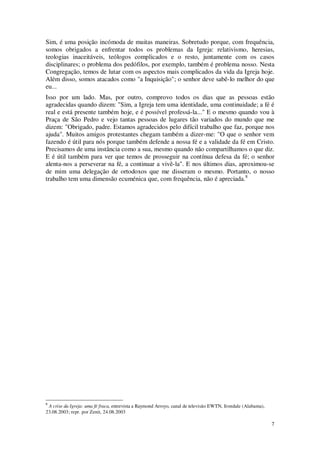 7
Sim, é uma posição incómoda de muitas maneiras. Sobretudo porque, com frequência,
somos obrigados a enfrentar todos os problemas da Igreja: relativismo, heresias,
teologias inaceitáveis, teólogos complicados e o resto, juntamente com os casos
disciplinares; o problema dos pedófilos, por exemplo, também é problema nosso. Nesta
Congregação, temos de lutar com os aspectos mais complicados da vida da Igreja hoje.
Além disso, somos atacados como "a Inquisição"; o senhor deve sabê-lo melhor do que
eu...
Isso por um lado. Mas, por outro, comprovo todos os dias que as pessoas estão
agradecidas quando dizem: "Sim, a Igreja tem uma identidade, uma continuidade; a fé é
real e está presente também hoje, e é possível professá-la..." E o mesmo quando vou à
Praça de São Pedro e vejo tantas pessoas de lugares tão variados do mundo que me
dizem: "Obrigado, padre. Estamos agradecidos pelo difícil trabalho que faz, porque nos
ajuda". Muitos amigos protestantes chegam também a dizer-me: "O que o senhor vem
fazendo é útil para nós porque também defende a nossa fé e a validade da fé em Cristo.
Precisamos de uma instância como a sua, mesmo quando não compartilhamos o que diz.
E é útil também para ver que temos de prosseguir na contínua defesa da fé; o senhor
alenta-nos a perseverar na fé, a continuar a vivê-la". E nos últimos dias, aproximou-se
de mim uma delegação de ortodoxos que me disseram o mesmo. Portanto, o nosso
trabalho tem uma dimensão ecuménica que, com frequência, não é apreciada.8
8
A crise da Igreja: uma fé fraca, entrevista a Raymond Arroyo, canal de televisão EWTN, Irondale (Alabama),
23.08.2003; repr. por Zenit, 24.08.2003
 