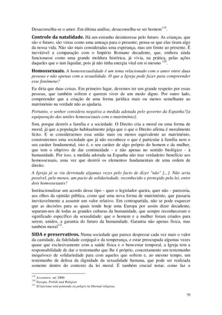 70
Desaconselha-se o amor. Em última análise, desaconselha-se ser homem119
.
Controle da natalidade. Há um estranho desinteresse pelo futuro. As crianças, que
são o futuro, são vistas como uma ameaça para o presente; pensa-se que elas tiram algo
da nossa vida. Não são mais consideradas uma esperança, mas um limite ao presente. É
inevitável a comparação com o Império Romano decadente, que, embora ainda
funcionasse como uma grande moldura histórica, já vivia, na prática, pelas ações
daqueles que o iam liquidar, pois já não tinha energia vital em si mesmo 120
.
Homossexuais. A homossexualidade é um tema relacionado com o amor entre duas
pessoas e não apenas com a sexualidade. O que a Igreja pode fazer para compreender
esse fenómeno?
Eu diria que duas coisas. Em primeiro lugar, devemos ter um grande respeito por essas
pessoas, que também sofrem e querem viver de um modo digno. Por outro lado,
compreender que a criação de uma forma jurídica mais ou menos semelhante ao
matrimónio na verdade não as ajudaria.
Portanto, o senhor considera negativa a medida adotada pelo governo da Espanha?[a
equiparação das uniões homossexuais com o matrimónio].
Sim, porque destrói a família e a sociedade. O Direito cria a moral ou uma forma de
moral, já que a população habitualmente julga que o que o Direito afirma é moralmente
lícito. E se considerarmos essa união mais ou menos equivalente ao matrimónio,
construiremos uma sociedade que já não reconhece o que é particular à família nem o
seu caráter fundamental, isto é, o seu caráter de algo próprio do homem e da mulher,
que tem o objetivo de dar continuidade - e não apenas no sentido biológico - à
humanidade. Por isso, a medida adotada na Espanha não traz verdadeiro benefício aos
homossexuais, uma vez que destrói os elementos fundamentais de uma ordem de
direito.
A Igreja já se viu derrotada algumas vezes pelo facto de dizer "não" [,..]. Não seria
possível, pelo menos, um pacto de solidariedade, reconhecido e protegido pela lei, entre
dois homossexuais?
Institucionalizar um acordo desse tipo - quer o legislador queira, quer não - pareceria,
aos olhos da opinião pública, como que uma nova forma de matrimónio, que passaria
inevitavelmente a assumir um valor relativo. Em contrapartida, não se pode esquecer
que as decisões para as quais tende hoje uma Europa por assim dizer decadente,
separam-nos de todas as grandes culturas da humanidade, que sempre reconheceram o
significado específico da sexualidade: que o homem e a mulher foram criados para
serem, unidos, a garantia do futuro da humanidade. Garantia não apenas física, mas
também moral121
.
SIDA e preservativos. Numa sociedade que parece desprezar cada vez mais o valor
da castidade, da fidelidade conjugal e da temperança, e estar preocupada algumas vezes
quase que exclusivamente com a saúde física e o bem-estar temporal, a Igreja tem a
responsabilidade de dar o testemunho que lhe é próprio, concretamente um testemunho
inequívoco de solidariedade para com aqueles que sofrem e, ao mesmo tempo, um
testemunho de defesa da dignidade da sexualidade humana, que pode ser realizada
somente dentro do contexto da lei moral. É também crucial notar, como faz o
119
Avvennire, set 2000
120
Europa, Politik und Religion
121
El laicismo está poniendo eu peligro la libertad religiosa
 