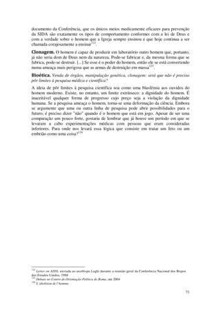 71
documento da Conferência, que os únicos meios medicamente eficazes para prevenção
da SIDA são exatamente os tipos de comportamento conformes com a lei de Deus e
com a verdade sobre o homem que a Igreja sempre ensinou e que hoje continua a ser
chamada corajosamente a ensinar122
.
Clonagem. O homem é capaz de produzir em laboratório outro homem que, portanto,
já não seria dom de Deus nem da natureza. Pode-se fabricar e, da mesma forma que se
fabrica, pode-se destruir. [...] Se esse é o poder do homem, então ele se está convertendo
numa ameaça mais perigosa que as armas de destruição em massa123
.
Bioética. Venda de órgãos, manipulação genética, clonagem: será que não é preciso
pôr limites à pesquisa médica e científica?
A ideia de pôr limites à pesquisa científica soa como uma blasfémia aos ouvidos do
homem moderno. Existe, no entanto, um limite extrínseco: a dignidade do homem. É
inaceitável qualquer forma de progresso cujo preço seja a violação da dignidade
humana. Se a pesquisa ameaça o homem, torna-se uma deformação da ciência. Embora
se argumente que uma ou outra linha de pesquisa pode abrir possibilidades para o
futuro, é preciso dizer "não" quando é o homem que está em jogo. Apesar de ser uma
comparação um pouco forte, gostaria de lembrar que já houve um período em que se
levaram a cabo experimentações médicas com pessoas que eram consideradas
inferiores. Para onde nos levará essa lógica que consiste em tratar um feto ou um
embrião como uma coisa?124
122
Letter on AIDS, enviada ao arcebispo Laghi durante a reunião geral da Conferência Nacional dos Bispos
dos Estados Unidos, 1988
123
Debate no Centro de Orientação Política do Roma, out 2004
124
L’abolition de l’homme
 