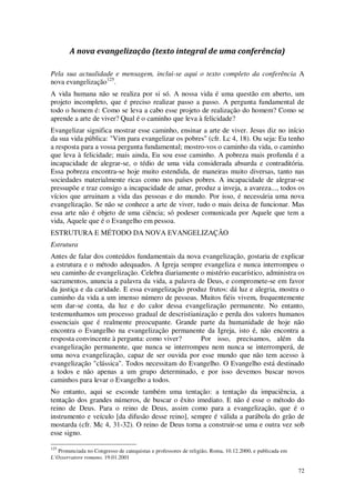 72
A nova evangelização (texto integral de uma conferência)
Pela sua actualidade e mensagem, inclui-se aqui o texto completo da conferência A
nova evangelização125
.
A vida humana não se realiza por si só. A nossa vida é uma questão em aberto, um
projeto incompleto, que é preciso realizar passo a passo. A pergunta fundamental de
todo o homem é: Como se leva a cabo esse projeto de realização do homem? Como se
aprende a arte de viver? Qual é o caminho que leva à felicidade?
Evangelizar significa mostrar esse caminho, ensinar a arte de viver. Jesus diz no início
da sua vida pública: "Vim para evangelizar os pobres" (cfr. Lc 4, 18). Ou seja: Eu tenho
a resposta para a vossa pergunta fundamental; mostro-vos o caminho da vida, o caminho
que leva à felicidade; mais ainda, Eu sou esse caminho. A pobreza mais profunda é a
incapacidade de alegrar-se, o tédio de uma vida considerada absurda e contraditória.
Essa pobreza encontra-se hoje muito estendida, de maneiras muito diversas, tanto nas
sociedades materialmente ricas como nos países pobres. A incapacidade de alegrar-se
pressupõe e traz consigo a incapacidade de amar, produz a inveja, a avareza..., todos os
vícios que arruinam a vida das pessoas e do mundo. Por isso, é necessária uma nova
evangelização. Se não se conhece a arte de viver, tudo o mais deixa de funcionar. Mas
essa arte não é objeto de uma ciência; só podeser comunicada por Aquele que tem a
vida, Aquele que é o Evangelho em pessoa.
ESTRUTURA E MÉTODO DA NOVA EVANGELIZAÇÃO
Estrutura
Antes de falar dos conteúdos fundamentais da nova evangelização, gostaria de explicar
a estrutura e o método adequados. A Igreja sempre evangeliza e nunca interrompeu o
seu caminho de evangelização. Celebra diariamente o mistério eucarístico, administra os
sacramentos, anuncia a palavra da vida, a palavra de Deus, e compromete-se em favor
da justiça e da caridade. E essa evangelização produz frutos: dá luz e alegria, mostra o
caminho da vida a um imenso número de pessoas. Muitos fiéis vivem, frequentemente
sem dar-se conta, da luz e do calor dessa evangelização permanente. No entanto,
testemunhamos um processo gradual de descristianização e perda dos valores humanos
essenciais que é realmente preocupante. Grande parte da humanidade de hoje não
encontra o Evangelho na evangelização permanente da Igreja, isto é, não encontra a
resposta convincente à pergunta: como viver? Por isso, precisamos, além da
evangelização permanente, que nunca se interrompeu nem nunca se interromperá, de
uma nova evangelização, capaz de ser ouvida por esse mundo que não tem acesso à
evangelização "clássica". Todos necessitam do Evangelho. O Evangelho está destinado
a todos e não apenas a um grupo determinado, e por isso devemos buscar novos
caminhos para levar o Evangelho a todos.
No entanto, aqui se esconde também uma tentação: a tentação da impaciência, a
tentação dos grandes números, de buscar o êxito imediato. E não é esse o método do
reino de Deus. Para o reino de Deus, assim como para a evangelização, que é o
instrumento e veículo [da difusão desse reino], sempre é válida a parábola do grão de
mostarda (cfr. Mc 4, 31-32). O reino de Deus torna a construir-se uma e outra vez sob
esse signo.
125
Pronunciada no Congresso de catequistas e professores de religião, Roma, 10.12.2000, e publicada em
L’Osservatore romano, 19.01.2001
 