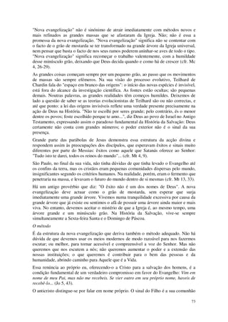 73
"Nova evangelização" não é sinónimo de atrair imediatamente com métodos novos e
mais refinados as grandes massas que se afastaram da Igreja. Não; não é essa a
promessa da nova evangelização. "Nova evangelização" significa não se contentar com
o facto de o grão de mostarda se ter transformado na grande árvore da Igreja universal,
nem pensar que basta o facto de nos seus ramos poderem aninhar-se aves de todo o tipo.
"Nova evangelização" significa recomeçar o trabalho valentemente, com a humildade
desse minúsculo grão, deixando que Deus decida quando e como há de crescer (cfr. Mc
4, 26-29).
As grandes coisas começam sempre por um pequeno grão, ao passo que os movimentos
de massas são sempre efémeros. Na sua visão do processo evolutivo, Teilhard de
Chardin fala do "espaço em branco das origens": o início das novas espécies é invisível,
está fora do alcance da investigação científica. As fontes estão ocultas; são pequenas
demais. Noutras palavras, as grandes realidades têm começos humildes. Deixemos de
lado a questão de saber se as teorias evolucionistas de Teilhard são ou não correctas, e
até que ponto: a lei das origens invisíveis reflete uma verdade presente precisamente na
ação de Deus na História. "Não te escolhi por seres grande; pelo contrário, és o menor
dentre os povos; foste escolhido porque te amo...", diz Deus ao povo de Israel no Antigo
Testamento, expressando assim o paradoxo fundamental da História da Salvação: Deus
certamente não conta com grandes números; o poder exterior não é o sinal da sua
presença.
Grande parte das parábolas de Jesus demonstra essa estrutura da acção divina e
respondem assim às preocupações dos discípulos, que esperavam êxitos e sinais muito
diferentes por parte do Messias: êxitos como aquele que Satanás oferece ao Senhor:
"Tudo isto te darei, todos os reinos do mundo"... (cfr. Mt 4, 9).
São Paulo, no final da sua vida, não tinha dúvidas de que tinha levado o Evangelho até
os confins da terra, mas os cristãos eram pequenas comunidades dispersas pelo mundo,
insignificantes segundo os critérios humanos. Na realidade, porém, eram o fermento que
penetraria na massa, e levavam o futuro do mundo dentro de si mesmas (cfr. Mt 13, 33).
Há um antigo provérbio que diz: "O êxito não é um dos nomes de Deus". A nova
evangelização deve actuar como o grão de mostarda, sem esperar que surja
imediatamente uma grande árvore. Vivemos numa tranquilidade excessiva por causa da
grande árvore que já existe ou sentimos o afã de possuir uma árvore ainda maior e mais
viva. No entanto, devemos aceitar o mistério de que a Igreja é, ao mesmo tempo, uma
árvore grande e um minúsculo grão. Na História da Salvação, vive-se sempre
simultaneamente a Sexta-feira Santa e o Domingo de Páscoa.
O método
É da estrutura da nova evangelização que deriva também o método adequado. Não há
dúvida de que devemos usar os meios modernos de modo razoável para nos fazermos
escutar; ou melhor, para tornar acessível e compreensível a voz do Senhor. Mas não
queremos que nos escutem a nós; não queremos aumentar o poder e a extensão das
nossas instituições; o que queremos é contribuir para o bem das pessoas e da
humanidade, abrindo caminho para Aquele que é a Vida.
Essa renúncia ao próprio eu, oferecendo-o a Cristo para a salvação dos homens, é a
condição fundamental de um verdadeiro compromisso em favor do Evangelho: Vim em
nome de meu Pai, mas não me recebeis. Se vier outro em seu próprio nome, haveis de
recebê-lo... (Jo 5, 43).
O anticristo distingue-se por falar em nome próprio. O sinal do Filho é a sua comunhão
 
