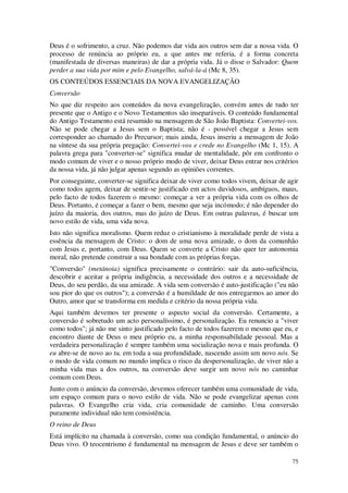 75
Deus é o sofrimento, a cruz. Não podemos dar vida aos outros sem dar a nossa vida. O
processo de renúncia ao próprio eu, a que antes me referia, é a forma concreta
(manifestada de diversas maneiras) de dar a própria vida. Já o disse o Salvador: Quem
perder a sua vida por mim e pelo Evangelho, salvá-la-á (Mc 8, 35).
OS CONTEÚDOS ESSENCIAIS DA NOVA EVANGELIZAÇÃO
Conversão
No que diz respeito aos conteúdos da nova evangelização, convém antes de tudo ter
presente que o Antigo e o Novo Testamentos são inseparáveis. O conteúdo fundamental
do Antigo Testamento está resumido na mensagem de São João Baptista: Convertei-vos.
Não se pode chegar a Jesus sem o Baptista; não é - possível chegar a Jesus sem
corresponder ao chamado do Precursor; mais ainda, Jesus inseriu a mensagem de João
na síntese da sua própria pregação: Convertei-vos e crede no Evangelho (Mc 1, 15). A
palavra grega para "converter-se" significa mudar de mentalidade, pôr em confronto o
modo comum de viver e o nosso próprio modo de viver, deixar Deus entrar nos critérios
da nossa vida, já não julgar apenas segundo as opiniões correntes.
Por conseguinte, converter-se significa deixar de viver como todos vivem, deixar de agir
como todos agem, deixar de sentir-se justificado em actos duvidosos, ambíguos, maus,
pelo facto de todos fazerem o mesmo: começar a ver a própria vida com os olhos de
Deus. Portanto, é começar a fazer o bem, mesmo que seja incómodo; é não depender do
juízo da maioria, dos outros, mas do juízo de Deus. Em outras palavras, é buscar um
novo estilo de vida, uma vida nova.
Isto não significa moralismo. Quem reduz o cristianismo à moralidade perde de vista a
essência da mensagem de Cristo: o dom de uma nova amizade, o dom da comunhão
com Jesus e, portanto, com Deus. Quem se converte a Cristo não quer ter autonomia
moral, não pretende construir a sua bondade com as próprias forças.
"Conversão" (metánoia) significa precisamente o contrário: sair da auto-suficiência,
descobrir e aceitar a própria indigência, a necessidade dos outros e a necessidade de
Deus, do seu perdão, da sua amizade. A vida sem conversão é auto-justificação ("eu não
sou pior do que os outros"); a conversão é a humildade de nos entregarmos ao amor do
Outro, amor que se transforma em medida e critério da nossa própria vida.
Aqui também devemos ter presente o aspecto social da conversão. Certamente, a
conversão é sobretudo um acto personalíssimo, é personalização. Eu renuncio a "viver
como todos"; já não me sinto justificado pelo facto de todos fazerem o mesmo que eu, e
encontro diante de Deus o meu próprio eu, a minha responsabilidade pessoal. Mas a
verdadeira personalização é sempre também uma socialização nova e mais profunda. O
eu abre-se de novo ao tu, em toda a sua profundidade, nascendo assim um novo nós. Se
o modo de vida comum no mundo implica o risco da despersonalização, de viver não a
minha vida mas a dos outros, na conversão deve surgir um novo nós no caminhar
comum com Deus.
Junto com o anúncio da conversão, devemos oferecer também uma comunidade de vida,
um espaço comum para o novo estilo de vida. Não se pode evangelizar apenas com
palavras. O Evangelho cria vida, cria comunidade de caminho. Uma conversão
puramente individual não tem consistência.
O reino de Deus
Está implícito na chamada à conversão, como sua condição fundamental, o anúncio do
Deus vivo. O teocentrismo é fundamental na mensagem de Jesus e deve ser também o
 