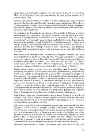 76
núcleo da nova evangelização. A palavra-chave do anúncio de Jesus é: reino de Deus.
Mas reino de Deus não é uma coisa, uma estrutura social ou política, uma utopia. O
reino de Deus é Deus.
Reino de Deus quer dizer: Deus existe. Deus vive. Deus está presente e actua no mundo,
na nossa vida, na minha vida. Deus não é uma longínqua "causa última". Deus não é o
"grande arquitecto" do deísmo, que montou a máquina do mundo e depois a abandonou.
Pelo contrário. Deus é a realidade mais presente e decisiva em cada acto da minha vida,
em cada momento da História.
Na conferência de despedida da sua cátedra na Universidade de Munster, o teólogo
Johann Baptist Metz disse coisas que ninguém imaginaria ouvir dos seus lábios. Antes,
ensinara o antropocentrismo: o verdadeiro feito do cristianismo teria sido o "giro
antropológico", a secularização, a descoberta da secularidade do mundo. Depois passara
a ensinar teologia política, a índole política da fé; a "memória perigosa"; e, finalmente, a
teologia narrativa. Mas após percorrer esse caminho árduo e difícil, ele nos diz: o
verdadeiro problema do nosso tempo é "a crise de Deus", a ausência de Deus, disfarçada
de religiosidade vazia. A teologia deve voltar a ser realmente teo-logia, falar de Deus e
com Deus.
Metz tem razão. O "único necessário" (unum necessarium) para o homem é Deus. Tudo
muda dependendo da existência ou não de Deus. Por desgraça, também nós, cristãos,
muitas vezes vivemos como se Deus não existisse (51 Deus non dare-tur). Vivemos
segundo o slogan: Deus não existe e, se existe, não conta para nada. Por isso, a
evangelização deve falar de Deus antes de qualquer coisa, anunciar o único Deus
verdadeiro: o Criador, o Santifícador, o Juiz (cfr. Catecismo da Igreja Católica).
Também aqui é preciso ter presente o aspecto prático. Não se pode dar a conhecer Deus
unicamente com palavras. Não se conhece uma pessoa quando as únicas referências que
se têm a seu respeito são de segunda mão. Anunciar Deus é introduzir na relação com
Deus: ensinar a orar. A oração é fé em ato. E é apenas através dessa experiência vivida
que encontramos, de maneira evidente, as garantias de que Deus existe. Por isso são tão
importantes as escolas de oração, as comunidades de oração. A oração pessoal (no teu
quarto, a sós na presença de Deus), a oração comum "paralitúrgica" ("religiosidade
popular") e a oração litúrgica são complementares entre si. Sim, a liturgia é
principalmente oração: o seu elemento específico consiste em que o seu sujeito primário
não somos nós (como na oração privada e na religiosidade popular), mas o próprio
Deus. A liturgia é actio divina. Deus age e nós correspondemos à ação divina.
Falar de Deus e falar com Deus devem estar sempre juntos. O anúncio de Deus leva à
comunhão com Deus na comunhão fraterna, fundada e vivificada por Cristo. Por isso a
liturgia (os sacramentos) não é um tema anexado ao da pregação do Deus vivo, mas a
concretização da nossa relação com Deus.
Neste sentido, gostaria de fazer uma observação geral sobre a questão litúrgica. Com
frequência, o nosso modo de celebrar a liturgia é racionalista demais. A liturgia
converte-se num ensinamento submetido ao critério da compreensibilidade. Isso muitas
vezes tem como consequência a banalização do mistério, o predomínio das nossas
palavras, a repetição de uma série de palavras que parecem mais inteligíveis e mais
gratas às pessoas. Acontece que isso não é apenas um erro teológico, mas também
psicológico e pastoral. A onda de esoterismo, a difusão das técnicas asiáticas de
relaxamento e de auto-esvaziamento mostram que falta algo nas nossas liturgias.
Precisamos especialmente do silêncio, do mistério supra--individual e da beleza no
 
