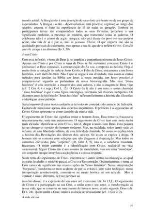 77
mundo actual. A liturgia não é uma invenção do sacerdote celebrante ou de um grupo de
especialistas. A liturgia - o rito - desenvolveu-se num processo orgânico ao longo dos
séculos; encerra o fruto da experiência de fé de todas as gerações. Embora os
participantes talvez não compreendam todas as suas fórmulas, percebem o seu
significado profundo, a presença do mistério, que transcende todas as palavras. O
celebrante não é o centro da acção litúrgica; não está diante do povo em seu próprio
nome, não fala de si e por si, mas in persona Christi. O que importa não são as
qualidades pessoais do celebrante, mas apenas a sua fé, que deve refletir Cristo. Convém
que ele cresça e eu diminua (Jo 3, 30).
Jesus Cristo
Com essa reflexão, o tema de Deus já se ampliou e concretizou nó tema de Jesus Cristo.
Apenas em Cristo e por Cristo o tema de Deus se faz realmente concreto: Cristo é o
Emmanuel, o Deus connosco, a concretização do Eu sou, a resposta ao deísmo. Hoje é
muito forte a tentação de reduzir Jesus Cristo, o Filho de Deus, unicamente a um Jesus
histórico, a um mero homem. Não é que se negue a sua divindade, mas usam-se certos
métodos para destilar da Bíblia um Jesus à nossa medida, um Jesus possível e
compreensível segundo os parâmetros da nossa historiografia. Mas esse "Jesus
histórico" é uma invenção, a imagem dos seus autores, e não a imagem de Deus vivo
(cfr. 2 Cor 4, 4 e segs.; Col 1, 15). O Cristo da fé não é um mito; o assim chamado
"Jesus histórico" é que é uma figura mitológica, inventada por diversos intérpretes. Os
duzentos anos de história do "Jesus histórico" refletem fielmente a história das filosofias
e ideologias desse período.
Seria impossível tratar nesta conferência de todos os conteúdos do anúncio do Salvador.
Gostaria de mencionar apenas dois aspectos importantes. O primeiro é o seguimento de
Cristo. Cristo apresenta-se como caminho da minha vida.
O seguimento de Cristo não significa imitar o homem Jesus. Essa tentativa fracassaria
necessariamente; seria um anacronismo. O seguimento de Cristo tem uma meta muito
mais elevada: identificar-se com Cristo, isto é, chegar à união com Deus. Esta palavra
talvez choque os ouvidos do homem moderno. Mas, na realidade, todos temos sede de
infinito, de uma liberdade infinita, de uma felicidade ilimitada. Só assim se explica toda
a história das Revoluções dos últimos dois séculos. Só assim se explica a droga. O
homem não se contenta com soluções que não cheguem à divinização. Mas todos os
caminhos oferecidos pela "serpente" (cfr. Gên 3, 5), isto é, a sabedoria mundana,
fracassam. O único caminho é a identificação com Cristo, realizável na vida
sacramental. Seguir Cristo não é um assunto de moralidade, mas um tema "mistérico",
um conjunto em que intervêm a acção divina e a nossa resposta.
Neste tema do seguimento de Cristo, encontra-se o outro centro da cristologia, ao qual
gostaria de aludir: o mistério pascal, a Cruz e a Ressurreição. Ordinariamente, o tema da
Cruz carece de significado nas reconstruções do "Jesus histórico". Numa interpretação
"burguesa", transforma-se num acidente de per si evitável, sem valor teológico; numa
interpretação revolucionária, converte-se na morte heróica de um rebelde. Mas a
verdade é muito diferente. A Cruz pertence ao
mistério divino; é a expressão do seu amor até o extremo (cfr. Jo 13,1). O seguimento
de Cristo é a participação na sua Cruz, a união com o seu amor, a transformação da
nossa vida, que se converte no nascimento do homem novo, criado segundo Deus (cfr.
Ef 4, 24). Quem omite a Cruz, omite a essência do cristianismo (cfr. 1 Cor 2, 2).
A vida eterna
 