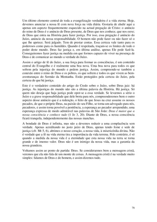 78
Um último elemento central de toda a evangelização verdadeira é a vida eterna. Hoje,
devemos anunciar a nossa fé com nova força na vida diária. Gostaria de aludir aqui a
apenas um aspecto frequentemente esquecido na actual pregação de Cristo: o anúncio
do reino de Deus é o anúncio de Deus presente, de Deus que nos conhece, que nos ouve;
de Deus que entra na História para fazer justiça. Por isso, essa pregação é anúncio do
Juízo, anúncio da nossa responsabilidade. O homem não pode fazer ou não fazer só o
que lhe apetece. Será julgado. Tem de prestar contas. Essa certeza vale tanto para os
poderosos como para os humildes. Quando é respeitada, traçam-se os limites de todo o
poder deste mundo. Deus faz justiça e, em última análise, apenas Ele pode fazê-la.
Conseguiremos fazer justiça na medida em que formos capazes de viver na presença de
Deus e de comunicar ao mundo a verdade do Juízo.
Assim o artigo de fé do Juízo, a sua força para formar as consciências, é um conteúdo
central do Evangelho e é realmente uma boa nova. Uma boa nova para todos os que
sofrem pela injustiça do mundo e pedem justiça. Assim, compreende-se também a
conexão entre o reino de Deus e os pobres, os que sofrem e todos os que vivem as bem-
aventuranças do Sermão da Montanha. Estão protegidos pela certeza do Juízo, pela
certeza de que há justiça.
Este é o verdadeiro conteúdo do artigo do Credo sobre o Juízo, sobre Deus juiz: há
justiça. As injustiças do mundo não são a última palavra da História. Há justiça. Só
quem não deseja que haja justiça pode opor-se a essa verdade. Se levarmos a sério o
Juízo e a grave responsabilidade que dele brota para nós, compreenderemos bem o outro
aspecto desse anúncio que é a redenção, o feito de que Jesus na cruz assume os nossos
pecados, de que o próprio Deus, na paixão do seu Filho, se torna um advogado para nós,
pecadores, e assim torna possível a penitência, a esperança ao pecador arrependido, uma
esperança expressa de modo admirável nas palavras de São João: Deus é maior que a
nossa consciência e conhece tudo (1 Jo 3, 20). Diante de Deus, a nossa consciência
ficará tranquila, independentemente das nossas manchas.
A bondade de Deus é infinita, mas não a devemos reduzir a uma complacência sem
verdade. Apenas acreditando no justo juízo de Deus, apenas tendo fome e sede de
justiça (cfr. Mt 5, 6), abrimos o nosso coração, a nossa vida, à misericórdia divina. Não
é verdade que a fé na vida eterna tira a importância da vida terrena. Pelo contrário, é só
quando a medida da nossa vida é a eternidade que esta nossa vida na terra se torna
grande e de imenso valor. Deus não é um inimigo da nossa vida, mas a garantia da
nossa grandeza.
Voltamos assim ao ponto de partida: Deus. Se considerarmos bem a mensagem cristã,
veremos que ela não fala de um monte de coisas. A mensagem cristã é na verdade muito
simples: falamos de Deus e do homem, e assim dizemos tudo.
 
