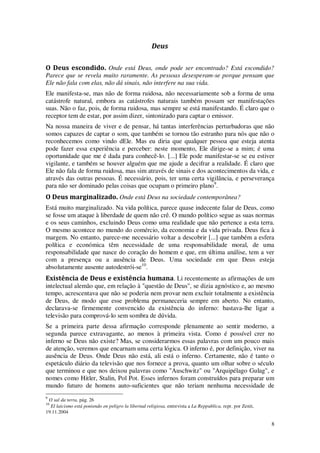 8
Deus
O Deus escondido. Onde está Deus, onde pode ser encontrado? Está escondido?
Parece que se revela muito raramente. As pessoas desesperam-se porque pensam que
Ele não fala com elas, não dá sinais, não interfere na sua vida.
Ele manifesta-se, mas não de forma ruidosa, não necessariamente sob a forma de uma
catástrofe natural, embora as catástrofes naturais também possam ser manifestações
suas. Não o faz, pois, de forma ruidosa, mas sempre se está manifestando. É claro que o
receptor tem de estar, por assim dizer, sintonizado para captar o emissor.
Na nossa maneira de viver e de pensar, há tantas interferências perturbadoras que não
somos capazes de captar o som, que também se tornou tão estranho para nós que não o
reconhecemos como vindo dEle. Mas eu diria que qualquer pessoa que esteja atenta
pode fazer essa experiência e perceber: neste momento, Ele dirige-se a mim; é uma
oportunidade que me é dada para conhecê-lo. [...] Ele pode manifestar-se se eu estiver
vigilante, e também se houver alguém que me ajude a decifrar a realidade. É claro que
Ele não fala de forma ruidosa, mas sim através de sinais e dos acontecimentos da vida, e
através das outras pessoas. É necessário, pois, ter uma certa vigilância, e perseverança
para não ser dominado pelas coisas que ocupam o primeiro plano9
.
O Deus marginalizado. Onde está Deus na sociedade contemporânea?
Está muito marginalizado. Na vida política, parece quase indecente falar de Deus, como
se fosse um ataque à liberdade de quem não crê. O mundo político segue as suas normas
e os seus caminhos, excluindo Deus como uma realidade que não pertence a esta terra.
O mesmo acontece no mundo do comércio, da economia e da vida privada. Deus fica à
margem. No entanto, parece-me necessário voltar a descobrir [...] que também a esfera
política e económica têm necessidade de uma responsabilidade moral, de uma
responsabilidade que nasce do coração do homem e que, em última análise, tem a ver
com a presença ou a ausência de Deus. Uma sociedade em que Deus esteja
absolutamente ausente autodestrói-se10
.
Existência de Deus e existência humana. Li recentemente as afirmações de um
intelectual alemão que, em relação à "questão de Deus", se dizia agnóstico e, ao mesmo
tempo, acrescentava que não se poderia nem provar nem excluir totalmente a existência
de Deus, de modo que esse problema permaneceria sempre em aberto. No entanto,
declarava-se firmemente convencido da existência do inferno: bastava-lhe ligar a
televisão para comprová-lo sem sombra de dúvida.
Se a primeira parte dessa afirmação corresponde plenamente ao sentir moderno, a
segunda parece extravagante, ao menos à primeira vista. Como é possível crer no
inferno se Deus não existe? Mas, se considerarmos essas palavras com um pouco mais
de atenção, veremos que encarnam uma certa lógica. O inferno é, por definição, viver na
ausência de Deus. Onde Deus não está, ali está o inferno. Certamente, não é tanto o
espetáculo diário da televisão que nos fornece a prova, quanto um olhar sobre o século
que terminou e que nos deixou palavras como "Auschwitz" ou "Arquipélago Gulag", e
nomes como Hitler, Stalin, Pol Pot. Esses infernos foram construídos para preparar um
mundo futuro de homens auto-suficientes que não teriam nenhuma necessidade de
9
O sal da terra, pág. 26
10
El laicismo está poniendo en peligro la libertad religiosa, entrevista a La Reppublica, repr. por Zenit,
19.11.2004
 