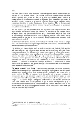 9
Deus.
Mas onde Deus não está, surge o inferno, e o inferno persiste, muito simplesmente, pela
ausência de Deus. Pode-se chegar a esse extremo também de maneiras subtis, que quase
sempre afirmam que o que se busca é o bem dos homens. Hoje, quando se
comercializam órgãos humanos, quando se fabricam fetos para dispor de órgãos de
reposição ou para promover o avanço da ciência e da prevenção médicas, muitos
consideram implícito o caráter humanitário dessas prácticas. Mas o desprezo pelo
homem que esse usar e abusar do ser humano pressupõe, conduz, quer se queira quer
não, à descida aos infernos.
Isto não significa que não possa haver ou não haja ateus com um grande senso ético.
Seja como for, atrevo-me a afirmar que essa ética se baseia na luz que emanou um dia
do Monte Sinai e que continua a brilhar até hoje: a luz de Deus. Nietzsche tinha razão
ao sublinhar que, quando a notícia da morte de Deus se tornasse conhecida por todo o
mundo, quando a sua luz se tivesse apagado definitivamente, esse momento seria
necessariamente terrível.
O cristianismo não é uma filosofia complicada e envelhecida com o passar do tempo,
não é uma imensa coleção de dogmas e preceitos: a fé cristã consiste em sermos tocados
por Deus e sermos as suas testemunhas.
Precisamente por isso podemos dizer: a Igreja existe para que Deus, o Deus vivente,
seja anunciado, para que o homem possa aprender a viver com Deus, sob o seu olhar e
em comunicação com Ele. A Igreja existe para evitar o avanço do inferno sobre a terra e
para fazer com que esta se torne mais habitável à luz de Deus.. Graças a Ela, e somente
graças a Ela, a terra será humana. Nem que seja apenas por este motivo, a Igreja deve
continuar a existir, porque a sua eventual desaparição arrastaria a humanidade para o
torvelinho das trevas, da escuridão, até à destruição de tudo o que torna humano o
homem. [...] Sem Deus, o mundo não consegue iluminar-se. A Igreja serve ao mundo
fazendo com que Deus viva nela, permitindo que Ele transpareça nEla, e estando pronta
assim para levá-lo à humanidade11
.
Encontro pessoal com Deus. O cristianismo apresenta-se hoje como uma antiga
tradição carregada de antigos mandamentos, algo que já conhecemos e que não nos diz
nada de novo, uma instituição forte, uma das grandes instituições que pesam sobre os
nossos ombros. [...] Mas se pararmos nesta impressão, não viveremos o núcleo do
cristianismo, que é um encontro sempre novo, um acontecimento graças ao qual
podemos encontrar o Deus que fala conosco, que se aproxima de nós, que se faz nosso
amigo. [...] É decisivo chegar a este ponto fundamental de um encontro pessoal com
Deus, que também hoje se faz presente e que é nosso contemporâneo. [...] Se
encontrarmos este centro essencial, compreenderemos também o restante; mas se este
acontecimento que toca o coração não se realizar, tudo o mais passará a ser como que
um peso, quase que algo absurdo12
.
11
Testigos de Ia luz de Dios, em La Razôn, 23.04.2001
12
Por qué el cristianismo no es visto como fuente de alegria, declarações ao semanário Vita Trentina, Zenit,
07.05.2004
 