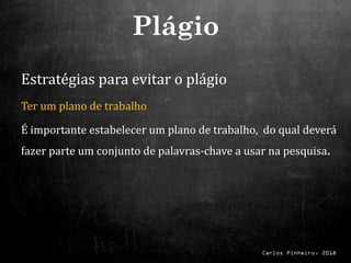 Carlos Pinheiro, 2018
Estratégias para evitar o plágio
Ter um plano de trabalho
É importante estabelecer um plano de trabalho, do qual deverá
fazer parte um conjunto de palavras-chave a usar na pesquisa.
Plágio
 