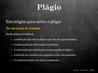 Carlos Pinheiro, 2018
Estratégias para evitar o plágio
Ter um plano de trabalho
Deste plano resultará:
– A definição das ideias-chave que vão ser apresentadas;
– A eliminação da informação supérflua;
– A ordenação da informação numa sequência lógica;
– A divisão do trabalho em capítulos e/ou subcapítulos;
– O estabelecimento de metas temporais.
Plágio
 
