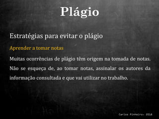 Carlos Pinheiro, 2018
Estratégias para evitar o plágio
Aprender a tomar notas
Muitas ocorrências de plágio têm origem na tomada de notas.
Não se esqueça de, ao tomar notas, assinalar os autores da
informação consultada e que vai utilizar no trabalho.
Plágio
 