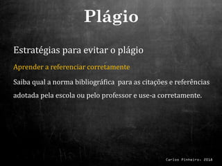 Carlos Pinheiro, 2018
Estratégias para evitar o plágio
Aprender a referenciar corretamente
Saiba qual a norma bibliográfica para as citações e referências
adotada pela escola ou pelo professor e use-a corretamente.
Plágio
 