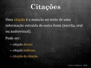 Carlos Pinheiro, 2018
Uma citação é a menção no texto de uma
informação extraída de outra fonte (escrita, oral
ou audiovisual).
Pode ser:
– citação direta;
– citação indireta;
– citação de citação.
Citações
 