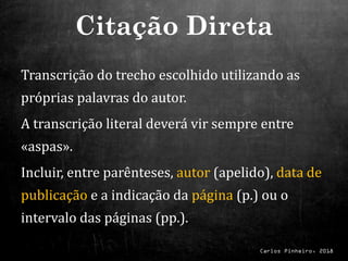 Carlos Pinheiro, 2018
Transcrição do trecho escolhido utilizando as
próprias palavras do autor.
A transcrição literal deverá vir sempre entre
«aspas».
Incluir, entre parênteses, autor (apelido), data de
publicação e a indicação da página (p.) ou o
intervalo das páginas (pp.).
Citação Direta
 